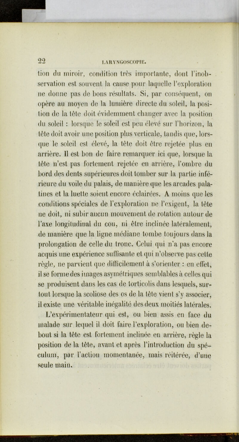 99 lion du miroir, condition très importante, dont l’inob- servation est souvent la cause pour laquelle l’exploration ne donne pas de bons résultats. Si, par conséquent, on opère au moyen de la lumière directe du soleil, la posi- tion de la tôle doit évidemment changer avec la position du soleil : lorsque le soleil est peu élevé sur l’horizon, la tète doit avoir une position plus verticale, tandis que, lors- que le soleil est élevé, la tête doit être rejetée plus en arrière. Il est bon de faire remarquer ici que, lorsque la tête n’est pas fortement rejetée en arrière, l’ombre du bord des dents supérieures doit tomber sur la partie infé- rieure du voile du palais, de manière que les arcades pala- tines et la luette soient encore éclairées. A moins que les conditions spéciales de l’exploration ne l’exigent, la tête ne doit, ni subir aucun mouvement de rotation autour de Taxe longitudinal du cou, ni être inclinée latéralement, de manière que la ligne médiane tombe toujours dans la prolongation de celle du tronc. Celui qui n’a pas encore acquis une expérience suffisante et qui n’observe pas cette règle, ne parvient que difficilement à s’orienter : en effet, il se forme des images asymétriques semblables à celles qui V se produisent dans les cas de torticolis dans lesquels, sur- tout lorsque la scoliose des os de la tête vient s’y associer, il existe une véritable inégalité des deux moitiés latérales. L’expérimentateur qui est, ou bien assis en face du malade sur lequel il doit faire l’exploration, ou bien de- bout si la tête est fortement inclinée en arrière, règle la position de la tête, avant et après l’introduction du spé- culum, par l’action momentanée, mais réitérée, d’une seule main.