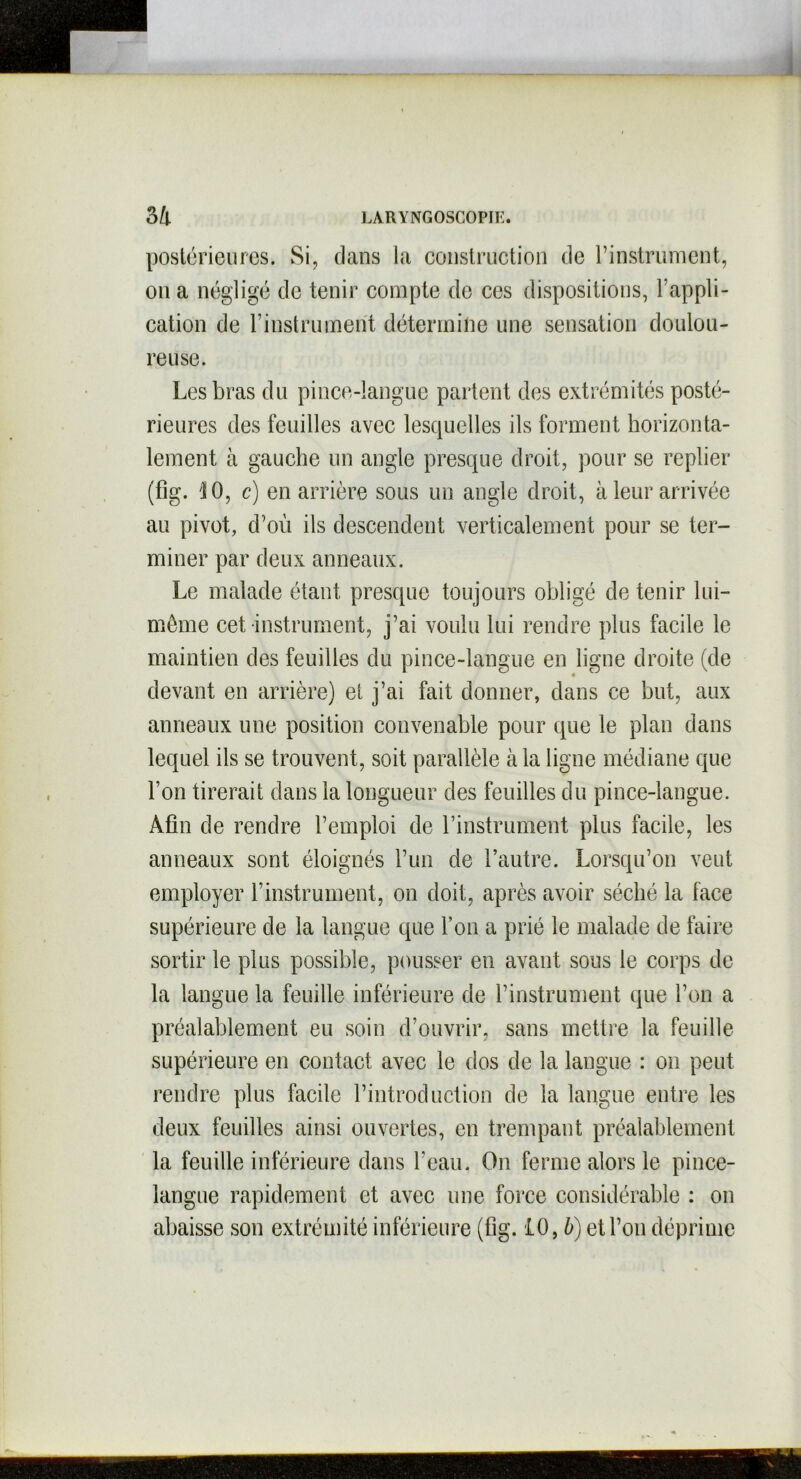 postérieures. Si, clans la construction de l’instrument, on a négligé de tenir compte de ces dispositions, 1 appli- cation de l’instrument détermine une sensation doulou- reuse. Les bras du pince-langue partent des extrémités posté- rieures des feuilles avec lesquelles ils forment horizonta- lement à gauche un angle presque droit, pour se replier (fig. '10, c) en arrière sous un angle droit, à leur arrivée au pivot, d’où ils descendent verticalement pour se ter- miner par deux anneaux. Le malade étant presque toujours obligé de tenir lui- même cet instrument, j’ai voulu lui rendre plus facile le maintien des feuilles du pince-langue en ligne droite (de devant en arrière) et j’ai fait donner, clans ce but, aux anneaux une position convenable pour que le plan dans lequel ils se trouvent, soit parallèle à la ligne médiane que l’on tirerait dans la longueur des feuilles du pince-langue. Afin de rendre l’emploi de l’instrument plus facile, les anneaux sont éloignés l’un de l’autre. Lorsqu’on veut employer l’instrument, on doit, après avoir séché la face supérieure de la langue que l’on a prié le malade de faire sortir le plus possible, pousser en avant sous le corps de la langue la feuille inférieure de l’instrument que l’on a préalablement eu soin d’ouvrir, sans mettre la feuille supérieure en contact avec le clos de la langue : on peut rendre plus facile l’introduction de la langue entre les deux feuilles ainsi ouvertes, en trempant préalablement la feuille inférieure dans l’eau. On ferme alors le pince- langue rapidement et avec une force considérable : on