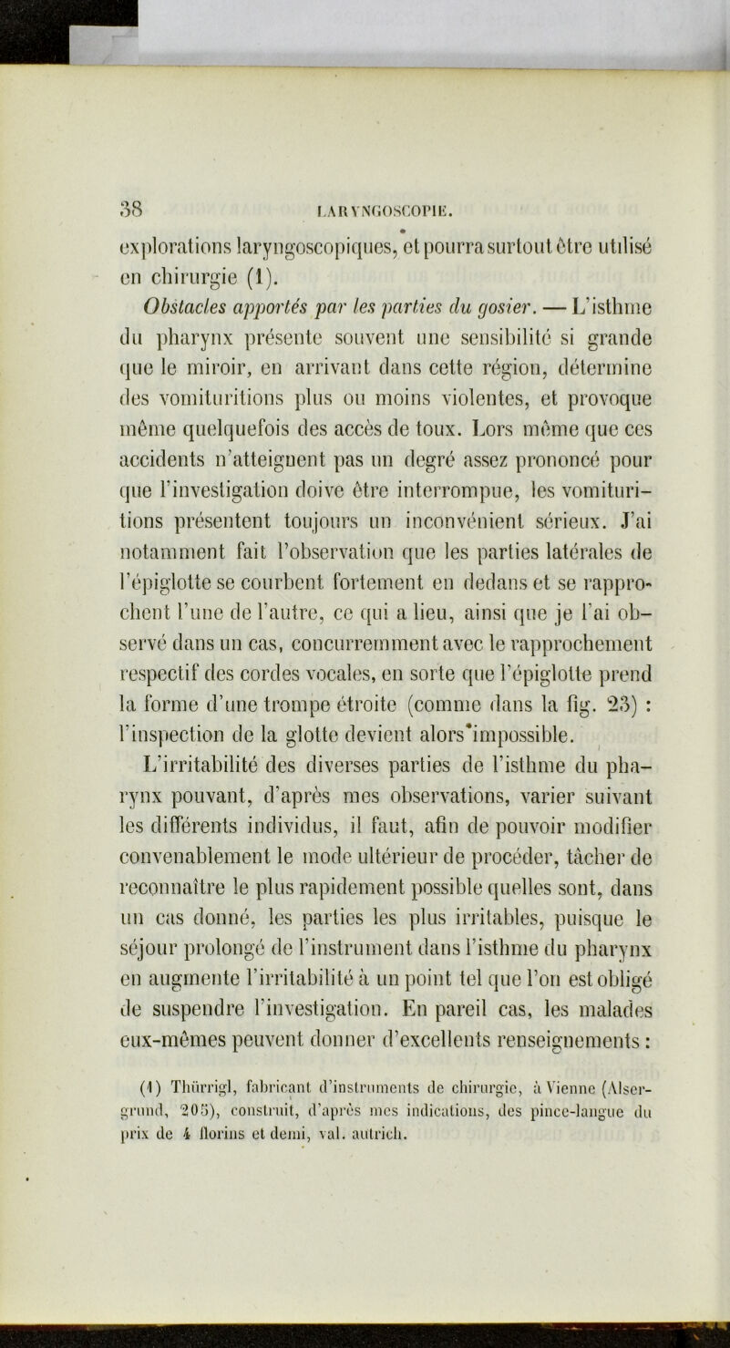 explorations laryngoscopiques, et pourra surtout être utilisé en chirurgie (1). Obstacles apportés par les parties du gosier. — L’isthme du pharynx présente souvent une sensibilité si grande que le miroir, en arrivant dans cette région, détermine des vomituritions plus ou moins violentes, et provoque même quelquefois des accès de toux. Lors même que ces accidents iratteignent pas un degré assez prononcé pour que l’investigation doive être interrompue, les vomituri- tions présentent toujours un inconvénient sérieux. J’ai notamment fait l’observation que les parties latérales de l’épiglotte se courbent fortement en dedans et se rappro-» client l’une de l’autre, ce qui a lieu, ainsi que je l’ai ob- servé dans un cas, concurremment avec le rapprochement respectif des cordes vocales, en sorte que l’épiglotte prend la forme d’une trompe étroite (comme dans la fig. 23) : F inspection de la glotte devient alorshmpossible. L’irritabilité des diverses parties de l’isthme du pha- rynx pouvant, d’après mes observations, varier suivant les différents individus, il faut, afin de pouvoir modifier convenablement le mode ultérieur de procéder, tâcher de reconnaître le plus rapidement possible quelles sont, dans un cas donné, les parties les plus irritables, puisque le séjour prolongé de l’instrument dans l’isthme du pharynx en augmente l’irritabilité à un point tel que l’on est obligé de suspendre l’investigation. En pareil cas, les malades eux-mêmes peuvent donner d’excellents renseignements : (1) Thürrigl, fabricant d'instruments de chirurgie, à Vienne (Alser- grund, *205), construit, d’après nies indications, des pince-langue du prix de 4 florins et demi, val. autricli.