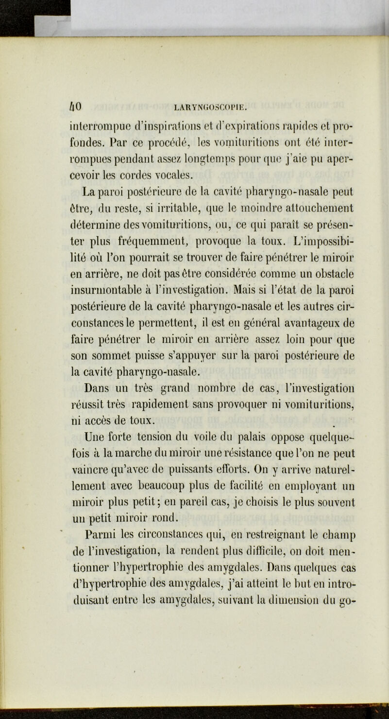 interrompue d’inspirations et d’expirations rapides et pro- fondes. Par ce procédé, les vomituritions ont été inter- rompues pendant assez longtemps pour que j’aie pu aper- cevoir les cordes vocales. La paroi postérieure de la cavité pharyngo-nasale peut être, du reste, si irritable, que le moindre attouchement détermine des vomituritions, ou, ce qui paraît se présen- ter plus fréquemment, provoque la toux. L’impossibi- lité où l’on pourrait se trouver de faire pénétrer le miroir en arrière, ne doit pas être considérée comme un obstacle insurmontable à l’investigation. Mais si l’état de la paroi postérieure de la cavité pharyngo-nasale et les autres cir- constances le permettent, il est en général avantageux de faire pénétrer le miroir en arrière assez loin pour que son sommet puisse s’appuyer sur la paroi postérieure de la cavité pharyngo-nasale. Dans un très grand nombre de cas, l’investigation réussit très rapidement sans provoquer ni vomituritions, ni accès de toux. Une forte tension du voile du palais oppose quelque- fois à la marche du miroir une résistance que l’on ne peut vaincre qu’avec de puissants efforts. On y arrive naturel- lement avec beaucoup plus de facilité en employant un miroir plus petit; en pareil cas, je choisis le plus souvent un petit miroir rond. Parmi les circonstances qui, en restreignant le champ de l’investigation, la rendent plus difficile, on doit men- tionner l’hypertrophie des amygdales. Dans quelques cas d’hypertrophie des amygdales, j’ai atteint le hut en intro- duisant entre les amygdales, suivant la dimension du go-