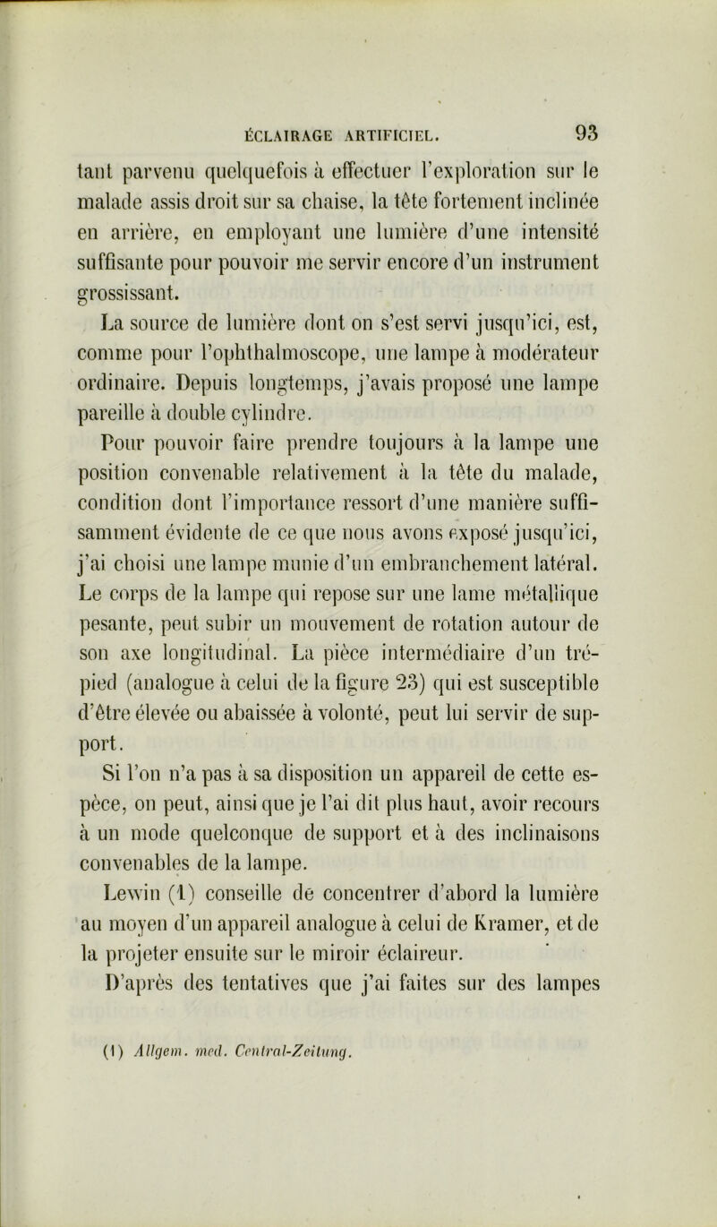 tant parvenu quelquefois à effectuer l’exploration sur le malade assis droit sur sa chaise, la tête fortement inclinée en arrière, en employant une lumière d’une intensité suffisante pour pouvoir me servir encore d’un instrument grossissant. La source de lumière dont on s’est servi jusqu’ici, est, comme pour l’ophthalmoscope, une lampe à modérateur ordinaire. Depuis longtemps, j’avais proposé une lampe pareille à double cylindre. Pour pouvoir faire prendre toujours à la lampe une position convenable relativement à la tète du malade, condition dont l'importance ressort d’une manière suffi- samment évidente de ce que nous avons exposé jusqu’ici, j’ai choisi une lampe munie d’un embranchement latéral. Le corps de la lampe qui repose sur une lame métallique pesante, peut subir un mouvement de rotation autour de / son axe longitudinal. La pièce intermédiaire d’un tré- pied (analogue à celui de la figure 53) qui est susceptible d’être élevée ou abaissée à volonté, peut lui servir de sup- port . Si l’on n’a pas à sa disposition un appareil de cette es- pèce, on peut, ainsi que je l’ai dit plus haut, avoir recours à un mode quelconque de support et à des inclinaisons convenables de la lampe. Lewin (1) conseille de concentrer d’abord la lumière au moyen d’un appareil analogue à celui de Kramer, et de la projeter ensuite sur le miroir éclaireur. D’après des tentatives que j’ai faites sur des lampes (1) Allgem. med. Central-Zeilung.