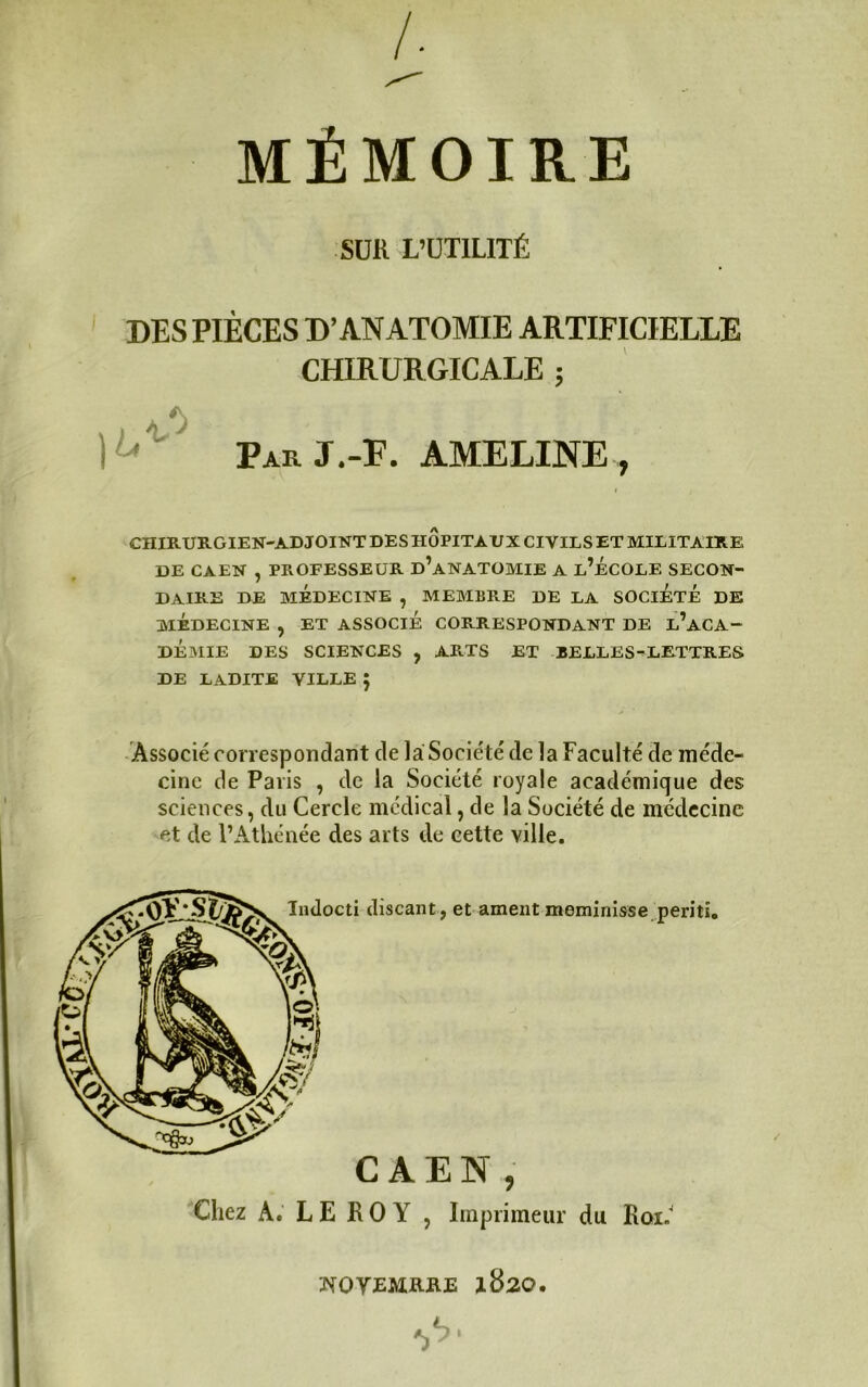 A MÉMOIRE SUR L’ÜTILITÉ DES PIÈCES D’ANATOMIE ARTIFICIELLE CHIRURGICALE ; ParJ.-F. AMELINE, CHIRURGIEN-ADJOINT DES HOPITAUX CIVILS ET MILITAIRE DE CAEN , PROFESSEUR d’aNATOMIE A l’ÉCOLE SECON- DAIRE DE MÉDECINE , MEMBRE DE LA SOCIETE DE MÉDECINE , ET ASSOCIE CORRESPONDANT DE l’ACA- DEMIE DES SCIENCES , ARTS ET BELLES^LETTRES DE LADITE VILLE J Associé correspondant de la Société de la Faculté de méde- cine de Paris , de la Société royale académique des sciences, du Cercle medical, de la Société de médecine et de VAtliénée des arts de cette ville. CAEN, Chez A. L E R 0 Y 5 Imprimeur du Roi.' NOYEMB-ilE 1820.