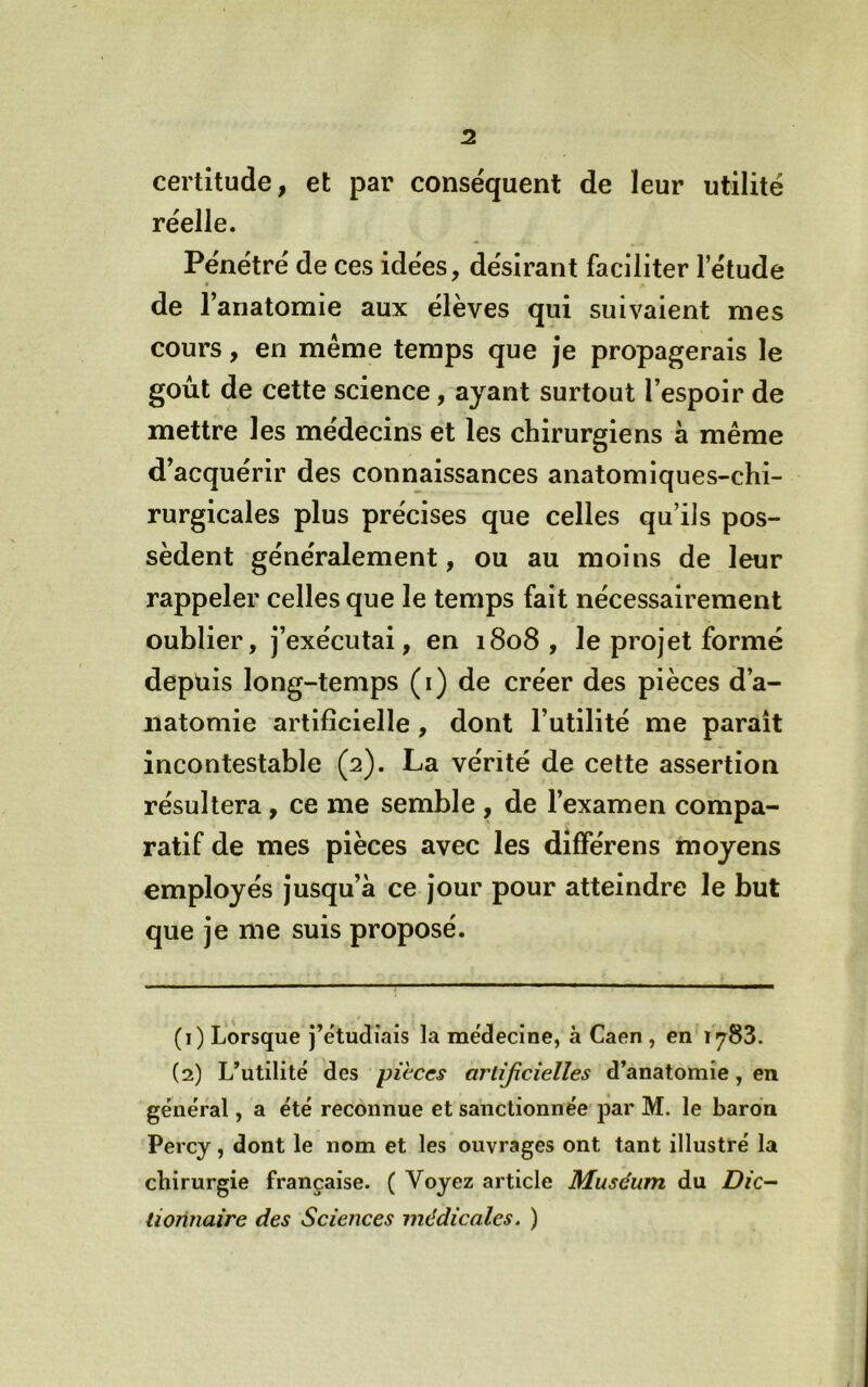 certitude, et par conse'quent de leur utilité réelle. Pénétré de ces idées, désirant faciliter l’étude de l’anatomie aux élèves qui suivaient mes cours, en même temps que je propagerais le goût de cette science, ayant surtout l’espoir de mettre les médecins et les chirurgiens a même d’acquérir des connaissances anatomiques-chi- rurgicales plus précises que celles qu’ils pos- sèdent généralement, ou au moins de leur rappeler celles que le temps fait nécessairement oublier, j’exécutai, en 1808 , le projet formé depuis long-temps (i) de créer des pièces d’a- natomie artificielle , dont l’utilité me parait incontestable (2). La vérité de cette assertion résultera, ce me semble , de l’examen compa- ratif de mes pièces avec les dîfférens moyens employés jusqu’à ce jour pour atteindre le but que je me suis proposé. (1) Lorsque j’étudiais la médecine, à Caen , en 1783. (2) L’utilité des pièces artificielles d’anatomie, en général, a été reconnue et sanctionnée j^ar M. le baron Percy, dont le nom et les ouvrages ont tant illustré la chirurgie française. ( Voyez article Muséum du Z?/c- lionnaire des Sciences médicales. )