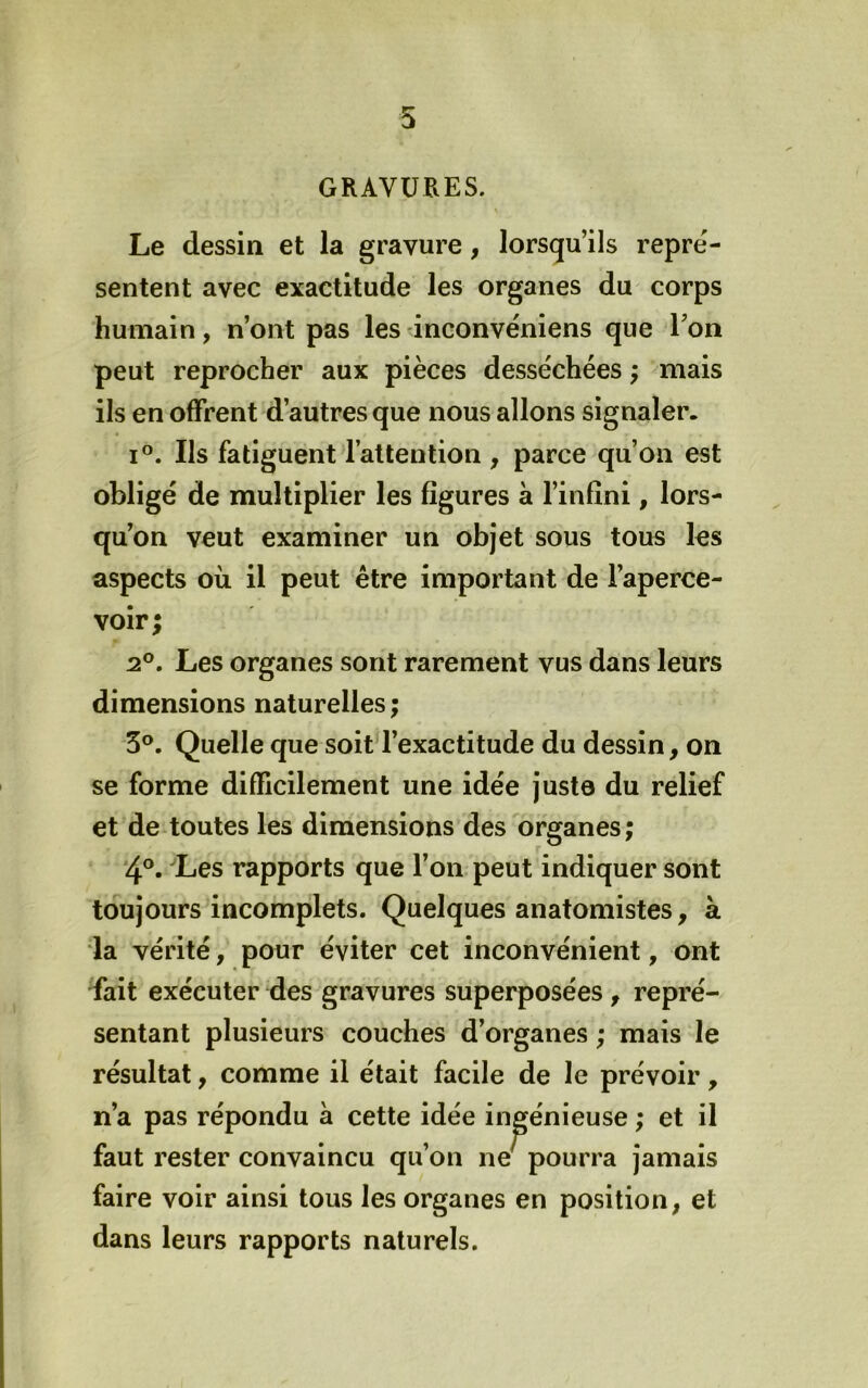 GRAVURES. Le dessin et la gravure, lorsqu’ils repré- sentent avec exactitude les organes du corps humain, n’ont pas les inconvéniens que Ton peut reprocher aux pièces desséchées ; mais ils en offrent d’autres que nous allons signaler. I®. Ils fatiguent l’attention , parce qu’on est obligé de multiplier les figures à l’infini, lors- qu’on veut examiner un objet sous tous les aspects où il peut être important de l’aperce- voir ; 2®. Les organes sont rarement vus dans leurs dimensions naturelles ; 3®. Quelle que soit l’exactitude du dessin, on se forme difficilement une idée juste du relief et de toutes les dimensions des organes ; 4®. Les rapports que l’on peut indiquer sont toujours incomplets. Quelques anatomistes, à la vérité, pour éviter cet inconvénient, ont fait exécuter des gravures superposées , repré- sentant plusieurs couches d’organes ; mais le résultat, comme il était facile de le prévoir, n’a pas répondu à cette idée ingénieuse ; et il faut rester convaincu qu’on ne' pourra jamais faire voir ainsi tous les organes en position, et dans leurs rapports naturels.