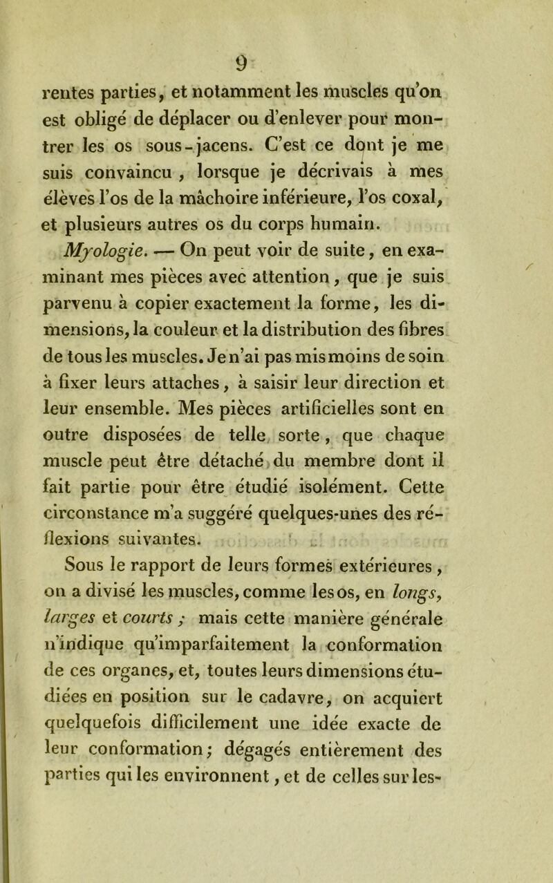 rentes parties, et notamment les muscles qu’on est obligé de déplacer ou d’enlever pour mon- trer les os sous-jacens. C’est ce dont je me suis convaincu , lorsque je décrivais à mes élèves l’os de la mâchoire inférieure, l’os coxal, et plusieurs autres os du corps humain. Mjologie. — On peut voir de suite, en exa- minant mes pièces avec attention, que je suis parvenu à copier exactement la forme, les di- mensions, la couleur et la distribution des fibres de tous les muscles. Je n’ai pas mis moins de soin à fixer leurs attaches, à saisir leur direction et leur ensemble. Mes pièces artificielles sont en outre disposées de telle sorte, que chaque muscle peut être détaché du membre dont il fait partie pour être étudié isolément. Cette circonstance m’a suggéré quelques-unes des ré- flexions suivantes. Sous le rapport de leurs formes extérieures , on a divisé les muscles, comme les os, en longs^ larges et courts ; mais cette manière générale n’indique qu’imparfaitement la conformation de ces organes, et, toutes leurs dimensions étu- diées en position sur le cadavre, on acquiert quelquefois difficilement une idée exacte de leur conformation; dégagés entièrement des parties qui les environnent, et de celles sur les-