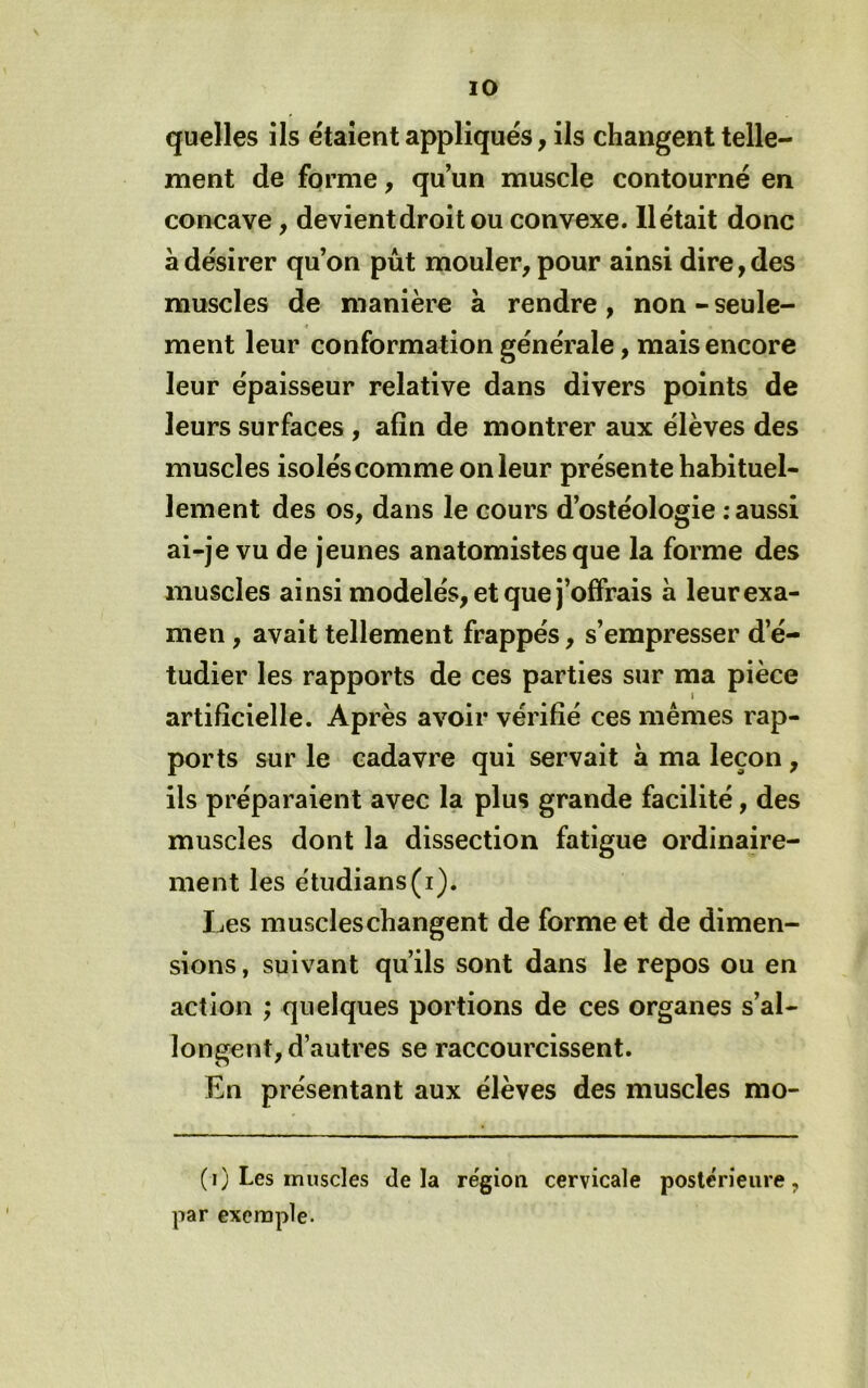 quelles ils étaient appliqués, ils changent telle- ment de forme, qu un muscle contourné en concave, devient droit ou convexe. 11 était donc à désirer qu’on pût mouler, pour ainsi dire, des muscles de manière à rendre, non - seule- ment leur conformation générale, mais encore leur épaisseur relative dans divers points de leurs surfaces , afin de montrer aux élèves des muscles isolés comme on leur présente habituel- lement des os, dans le cours d’ostéologie ; aussi ai-je vu de jeunes anatomistes que la forme des muscles ainsi modelés, et que j’offrais à leur exa- men , avait tellement frappés, s’empresser d’é- tudier les rapports de ces parties sur ma pièce artificielle. Après avoir vérifié ces mêmes rap- ports sur le cadavre qui servait à ma leçon, ils préparaient avec la plus grande facilité, des muscles dont la dissection fatigue ordinaire- ment les étudians(i). Les muscles changent de forme et de dimen- sions, suivant qu’ils sont dans le repos ou en action ; quelques portions de ces organes s’al- longent, d’autres se raccourcissent. En présentant aux élèves des muscles mo- (i) Les muscles delà re'gion cervicale postérieure, par exemple.