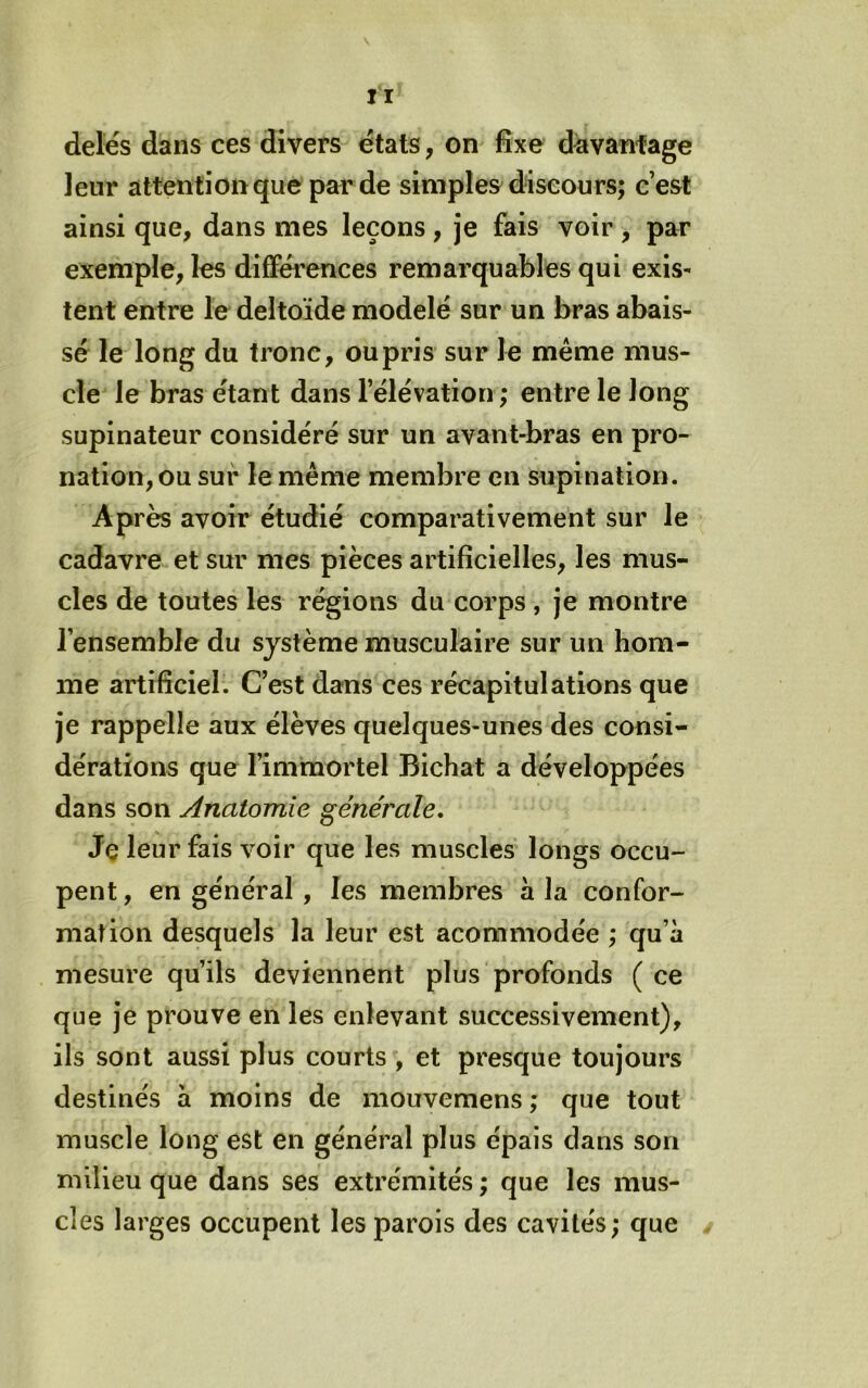II delés dans ces divers états, on fixe davànfâge leur attentionque par de simples discours; c’est ainsi que, dans mes leçons , je fais voir , par exemple, les différences remarquables qui exis- tent entre le deltoïde modelé sur un bras abais- sé le long du tronc, ou pris sur le même mus- cle le bras étant dans l’élévation; entre le long supinateur considéré sur un avant-bras en pro- nation, ou sur le même membre en supination. Après avoir étudié comparativement sur le cadavre et sur mes pièces artificielles, les mus- cles de toutes les régions du corps , je montre l’ensemble du système musculaire sur un hom- me artificiel. C’est dans ces récapitulations que je rappelle aux élèves quelques-unes des consi- dérations que l’immortel Bichat a développées dans son Anatomie générale. Je leur fais voir que les muscles longs occu- pent , en général , les membres à la confor- mation desquels la leur est acommodée ; qu’à mesure qu’ils deviennent plus profonds ( ce que je prouve en les enlevant successivement), ils sont aussi plus courts , et presque toujours destinés à moins de mouvemens ; que tout muscle long est en général plus épais dans son milieu que dans ses extrémités ; que les mus- cles larges occupent les parois des cavités; que