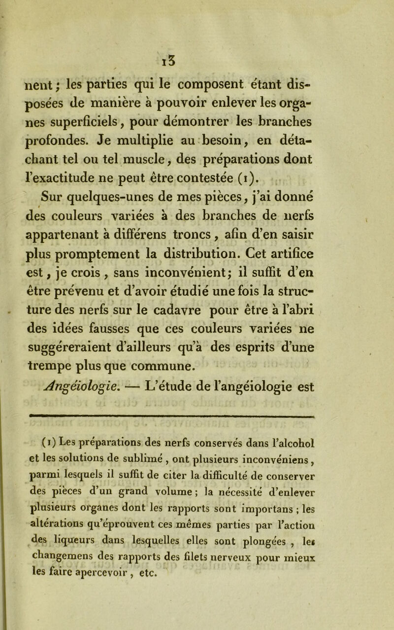 lient ; les parties qui le composent étant dis- posées de manière à pouvoir enlever les orga- nes superficiels, pour démontrer les branches profondes. Je multiplie au besoin, en déta- chant tel ou tel muscle, des préparations dont l’exactitude ne peut être contestée (i). Sur quelques-unes de mes pièces, j’ai donné des couleurs variées a des branches de nerfs appartenant à différens troncs, afin d’en saisir plus promptement la distribution. Cet artifice est, je crois , sans inconvénient; il suffit d’en être prévenu et d’avoir étudié une fois la struc- ture des nerfs sur le cadavre pour être à l’abri des idées fausses que ces couleurs variées ne suggéreraient d’ailleurs qu’à des esprits d’une trempe plus que commune. Ângéiologie. — L’étude de l’angéiologie est (i) Les préparations des nerfs conservés dans l’alcohol et les solutions de sublimé , ont plusieurs inconvéniens, parmi lesquels il sufbt de citer la difficulté de conserver des pièces d’un grand volume; la nécessité d’enlever plusieurs organes dont les rapports sont importans ; les altérations qu’éprouvent ces mêmes parties par l’action des liqueurs dans lesquelles elles sont plongées , let cbangemens des rapports des filets nerveux pour mieux les faire apercevoir , etc.