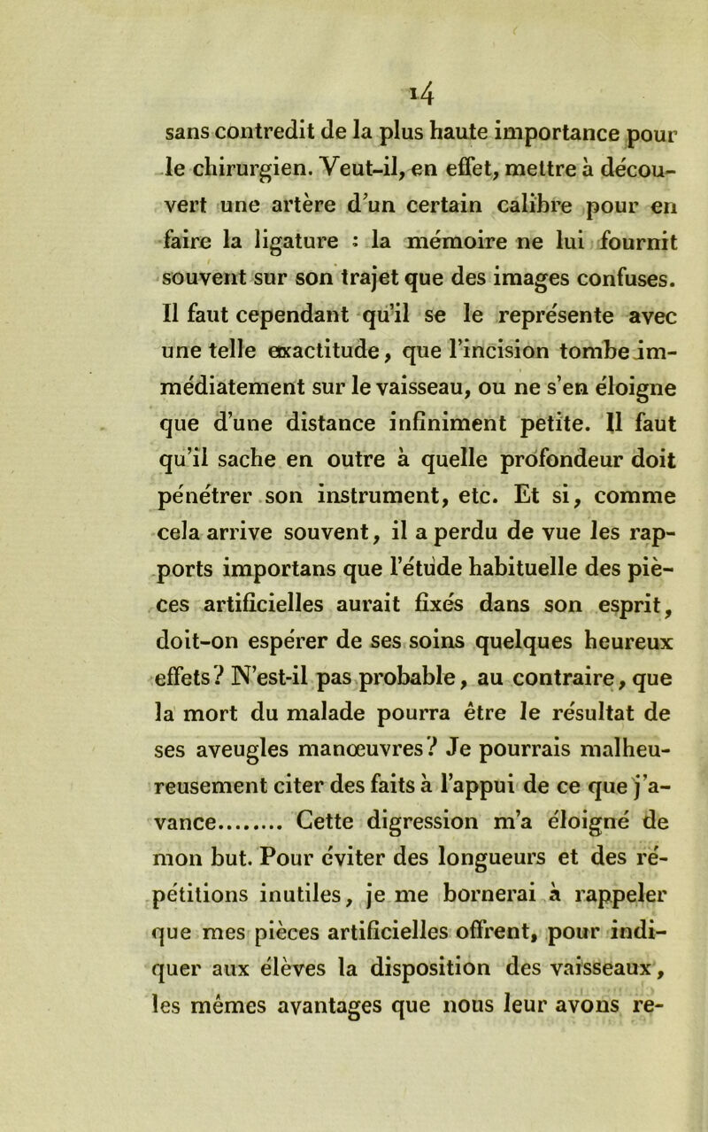 sans contredit de la plus haute importance pour Je chirurgien. Veut-il, en effet, mettre à décou- vert une artère d^un certain calibre pour en faire la ligature : la mémoire ne lui fournit souvent sur son trajet que des images confuses. Il faut cependant qu’il se le représente avec une telle exactitude, que l’incision tombeJm- médiatement sur le vaisseau, ou ne s’en éloigne que d’une distance infiniment petite. 11 faut qu’il sache en outre à quelle profondeur doit pénétrer son instrument, etc. Et si, comme cela arrive souvent, il a perdu de vue les rap- ,ports importans que l’étiide habituelle des piè- ces artificielles aurait fixés dans son esprit, doit-on espérer de ses soins quelques heureux effets? N’est-il pas probable, au contraire, que la mort du malade pourra être le résultat de ses aveugles manœuvres? Je pourrais malheu- reusement citer des faits à l’appui de ce que j’a- vance Cette digression m’a éloigné de mon but. Pour éviter des longueurs et des ré- .pétilions inutiles, je me bornerai à rappeler que mes pièces artificielles offrent, pour indi- quer aux élèves la disposition des vaisseaux, les memes avantages que nous leur avons re-