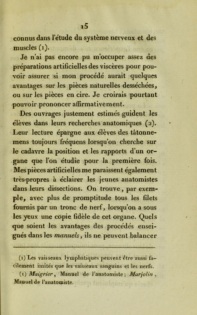connus dans l’étude du système nerveux et des muscles (i). Je n’ai pas encore pu m’occuper assez des préparations artificielles des viscères pour pou- voir assurer si mon procédé aurait quelques avantages sur les pièces naturelles desséchées, ou sur les pièces en cire. Je croirais pourtant pouvoir prononcer affirmativement. Des ouvrages justement estimés guident les élèves dans leurs recherches anatomiques (2). Leur lecture épargne aux élèves des tâtonne- mens toujours fréquens lorsqu’on cherche sur le cadavre la position et les rapports d’un or- gane que l’on étudie pour la première fois. Mes pièces artificielles me paraissent également très-propres à éclairer les jeunes anatomistes dans leurs dissections. On trouve, par exem- ple, avec plus de promptitude tous les filets fournis par un tronc de nerf, lorsqu’on a sous les yeux une copie fidèle de cet organe. Quels que soient les avantages des procédés ensei- gnés dans les manuels, ils ne peuvent balancer (i) Les vaisseaux lymphatiques peuvent être'aussi fa- cilement imités que les^vaisseaux sanguins et les nerfs. {\.) Maigrier ^ Manuel de Tanatomisle ; Marjolin ^ Manuel de l’anatomiste.