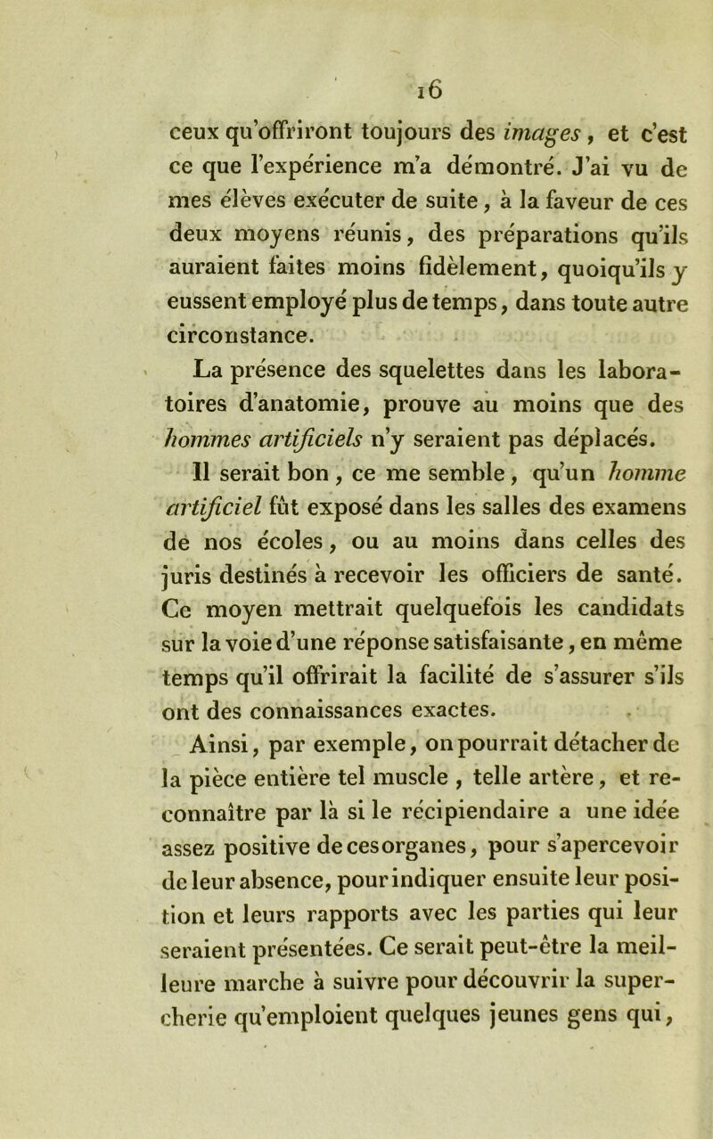 ceux qu’offriront toujours des images, et c’est ce que l’expérience ma démontré. J’ai vu de mes élèves exécuter de suite, à la faveur de ces deux moyens réunis, des préparations qu’ils auraient faites moins fidèlement, quoiqu’ils y eussent employé plus de temps, dans toute autre circonstance. La présence des squelettes dans les labora- toires d’anatomie, prouve au moins que des hommes artificiels n’y seraient pas déplacés. 11 serait bon , ce me semble, qu’un homme artificiel fût exposé dans les salles des examens dé nos écoles, ou au moins dans celles des juris destinés à recevoir les officiers de santé. Ce moyen mettrait quelquefois les candidats sur la voie d’une réponse satisfaisante, en même temps qu’il offrirait la facilité de s’assurer s’ils ont des connaissances exactes. ^ Ainsi, par exemple, on pourrait détacher de la pièce entière tel muscle , telle artère, et re- connaître par là si le récipiendaire a une idée assez positive de ces organes, pour s’apercevoir de leur absence, pour indiquer ensuite leur posi- tion et leurs rapports avec les parties qui leur seraient présentées. Ce serait peut-être la meil- leure marche à suivre pour découvrir la super- cherie qu’emploient quelques jeunes gens qui,