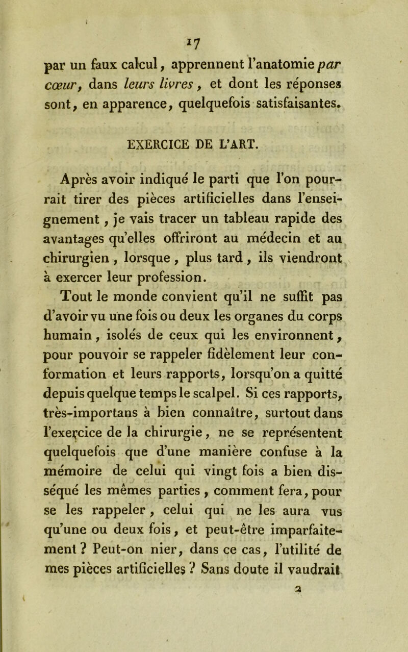 ^7 par un faux calcul, apprennent l’anatomie par cœur, dans leurs livres, et dont les réponses sont, en apparence, quelquefois satisfaisantes, EXERCICE DE L’ART. Après avoir indiqué le parti que l’on pour- rait tirer des pièces artificielles dans l’ensei- gnement , je vais tracer un tableau rapide des avantages quelles offriront au médecin et au chirurgien , lorsque , plus tard , ils viendront ^ à exercer leur profession. Tout le monde convient qu’il ne suffit pas d’avoir vu une fois ou deux les organes du corps humain, isolés de ceux qui les environnent, pour pouvoir se rappeler fidèlement leur con- formation et leurs rapports, lorsqu’on a quitté depuis quelque temps le scalpel. Si ces rapports, très-importans à bien connaître, surtout dans l’exeçcice de la chirurgie, ne se représentent quelquefois que d’une manière confuse à la mémoire de celui qui vingt fois a bien dis- séqué les mêmes parties , comment fera, pour se les rappeler, celui qui ne les aura vus qu’une ou deux fois, et peut-être imparfaite- ment ? Peut-on nier, dans ce cas, l’utilité de mes pièces artificielles ? Sans doute il vaudrait