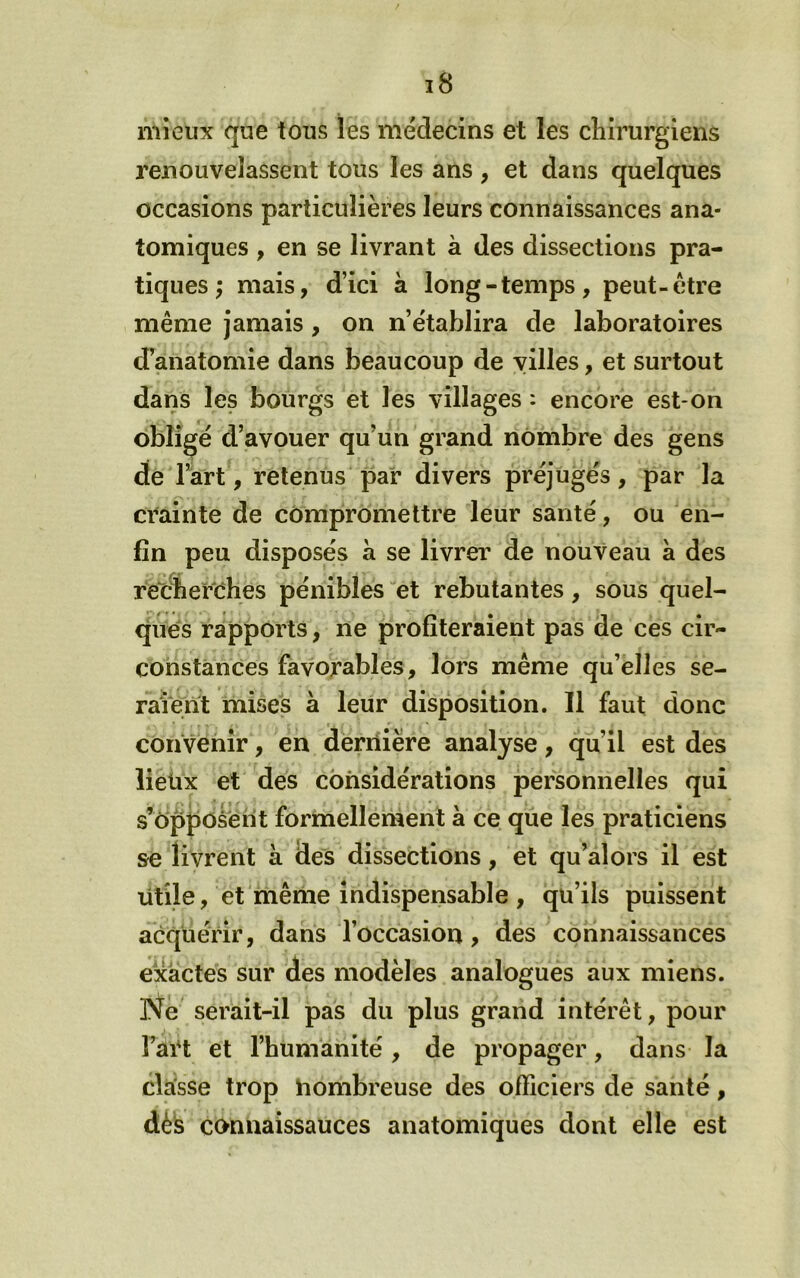 mieux que tous les médecins et les chirurgiens renouvelassent tous les ans , et dans quelques occasions particulières leurs connaissances ana- tomiques , en se livrant à des dissections pra- tiques ; mais, d’ici à long-temps, peut-être même jamais, on n’établira de laboratoires d’anatomie dans beaucoup de villes, et surtout dans les bourgs et les villages : encore est-on obligé d’avouer qu’un grand nombre des gens de l’art, retenus par divers préjugés, par la crainte de compromettre leur santé, ou en- fin peu disposés à se livrer de nouveau à des retfherrhes pénibles et rebutantes, sous quel- ques rapports, ne profiteraient pas de ces cir- constances favorables, lors même qu’elles se- raient mises à leur disposition. 11 faut donc convenir, en dernière analyse, qu’il est des lieüx et des considérations personnelles qui s’ôppoâèrit formellement à ce que les praticiens se li vrent à des dissections, et qu’ai ors il est utile, et même indispensable , qu’ils puissent aéqüérir, dans l’occasion, des connaissances exactes sur des modèles analogues aux miens. Ne serait-il pas du plus grand intérêt, pour Fart et l’humanité, de propager, dans la classe trop hombreuse des officiers de santé, déis connaissances anatomiques dont elle est