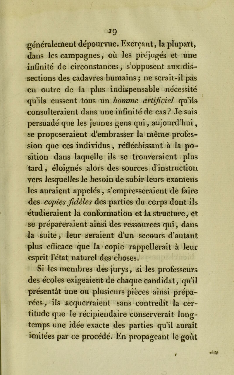 généralement dépourvue. Exerçant, la plupart, dans les campagnes, ou les préjugés et une infinité de circonstances, s’opposent aux.dis- sections des cadavres humains ; ne serait-il pas en outre de la plus indispensable nécessité qu’ils eussent tous un homme artificiel qu’ils consulteraient dans une infinité de cas ? Je suis persuadé que les jeunes gens qui, aujourd’hui, se proposeraient d’embrasser la même profes- sion que ces individus, réfléchissant à la po- sition dans laquelle ils se trouveraient plus tard, éloignés alors des sources d’instruction vers lesquelles le besoin de subir leurs examens les auraient appelés, s’empresseraient de faire des copies fidèles des parties du corps dont ils étudieraient la conformation et la structure, et se prépai^eraient ainsi des ressources qui, dans la suite, leur seraient d’un secours d’autant plus efficace que la»copie rappellerait à leur esprit l’état naturel des choses. Si les membres des jurys, si les professeurs des écoles exigeaient de chaque candidat, qu’il présentât une ou plusieurs pièces ainsi prépa- rées, ils acquerraient sans contredit la cer- titude que le récipiendaire conserverait long- temps une idée exacte des parties qu’il aurait imitées par ce procédé. En propageant le goût