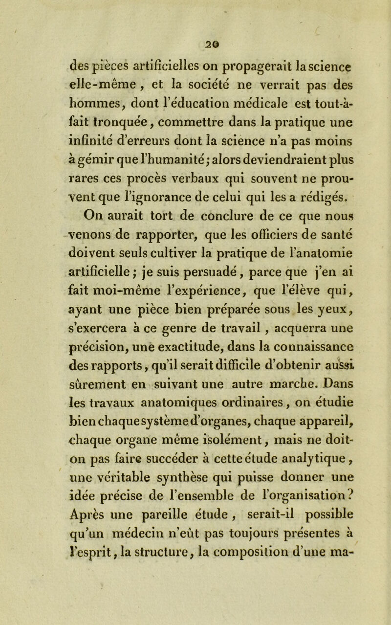 des pièces artificielles on propagerait la science elle-même , et la société ne verrait pas des hommes, dont l’éducation médicale est tout-à- fait tronquée, commettre dans la pratique une infinité d’erreurs dont la science n’a pas moins à gémir que l’humanité ,* alors deviendraient plus rares ces procès verbaux qui souvent ne prou- vent que l’ignorance de celui qui les a rédigés. On aurait tort de conclure de ce que nous venons de rapporter, que les officiers de santé doivent seuls cultiver la pratique de l’anatomie artificielle ; je suis persuadé, parce que j’en ai fait moi-même l’expérience, que l’élève qui, ayant une pièce bien préparée sous les yeux, s’exercera à ce genre de travail , acquerra une précision, une exactitude, dans la connaissance des rapports, qu’il serait difficile d’obtenir aussi sûrement en suivant une autre marche. Dans les travaux anatomiques ordinaires, on étudie bien chaque système d’organes, chaque appareil, chaque organe même isolément, mais ne doit- on pas faire succéder à cette étude analytique, une véritable synthèse qui puisse donner une idée précise de l’ensemble de l’organisation? Après une pareille étude , serait-il possible qu’un médecin n’eût pas toujours présentes a l’esprit, la structure, la composition d’une ma-