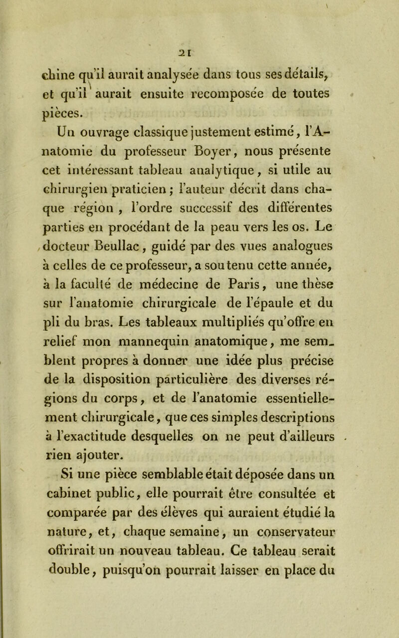 \ chine qu’il aurait analyse'e dans tous sesde'tails, et qu’il aurait ensuite recomposée de toutes pièces. Un ouvrage classique justement estimé, l’A- natomie du professeur Boyer, nous présente cet intéressant tableau analytique, si utile au chirurgien praticien ; l’auteur décrit dans cha- que région , l’ordre successif des différentes parties en procédant de la peau vers les os. Le /docteur Beullac, guidé par des vues analogues à celles de ce professeur, a soutenu cette année, à la faculté de médecine de Paris, une thèse sur l’anatomie chirurgicale de l’épaule et du pli du bras. Les tableaux multipliés qu’offre en relief mon mannequin anatomique, me sem. blent propres à donner une idée plus précise de la disposition particulière des diverses ré- gions du corps, et de l’anatomie essentielle- ment chirurgicale, que ces simples descriptions à l’exactitude desquelles on ne peut d’ailleurs . rien ajouter. Si une pièce semblable était déposée dans un cabinet public, elle pourrait être consultée et comparée par des élèves qui auraient étudié la nature, et, chaque semaine, un conservateur offrirait un nouveau tableau. Ce tableau serait double, puisqu’on pourrait laisser en place du
