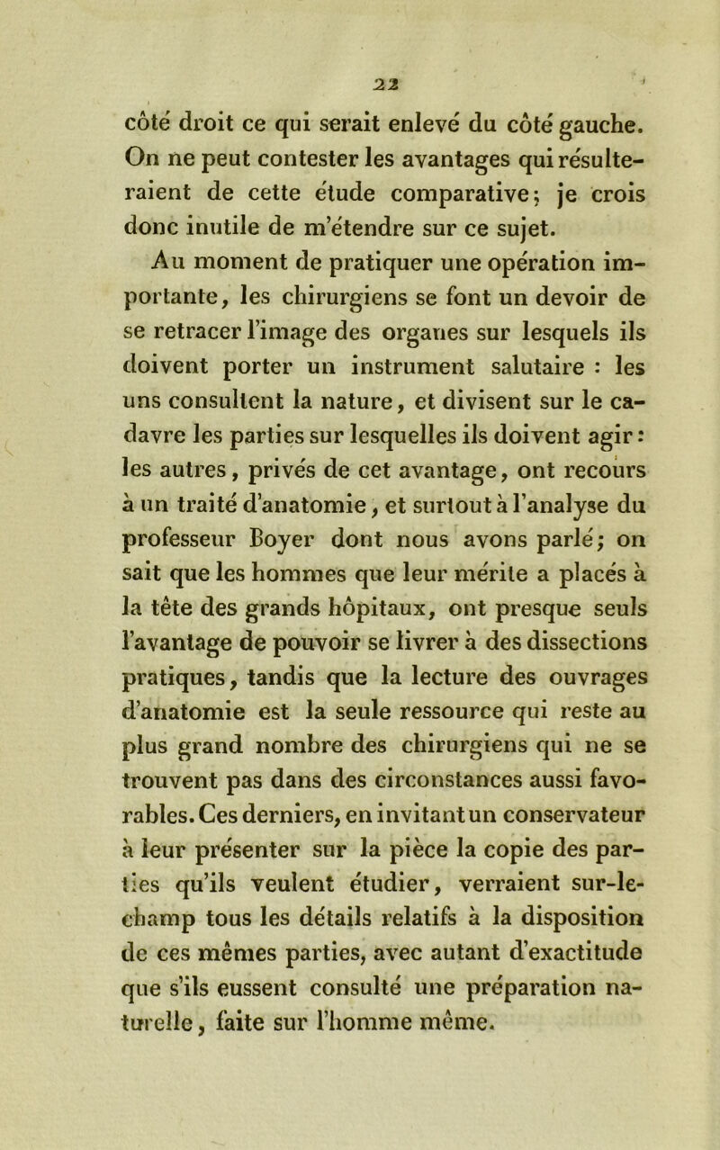 côté droit ce qui serait enlevé du côté gauche. On ne peut contester les avantages qui résulte- raient de cette élude comparative; je crois donc inutile de m’étendre sur ce sujet. Au moment de pratiquer une opération im- portante, les chirurgiens se font un devoir de se retracer l’image des organes sur lesquels ils doivent porter un instrument salutaire : les uns consultent la nature, et divisent sur le ca- davre les parties sur lesquelles ils doivent agir: les autres, privés de cet avantage, ont recours à un traité d’anatomie, et surtout à l’analyse du professeur Boyer dont nous avons parlé; on sait que les hommes que leur mérite a placés à la tête des grands hôpitaux, ont presque seuls l’avantage de pouvoir se livrer à des dissections pratiques, tandis que la lecture des ouvrages d’anatomie est la seule ressource qui reste au plus grand nombre des chirurgiens qui ne se trouvent pas dans des circonstances aussi favo- rables. Ces derniers, en invitant un conservateur à leur présenter sur la pièce la copie des par- ties qu’ils veulent étudier, verraient sur-le- champ tous les détails relatifs à la disposition de ces mêmes parties, avec autant d’exactitude que s’ils eussent consulté une préparation na- turelle , faite sur l’homme même.