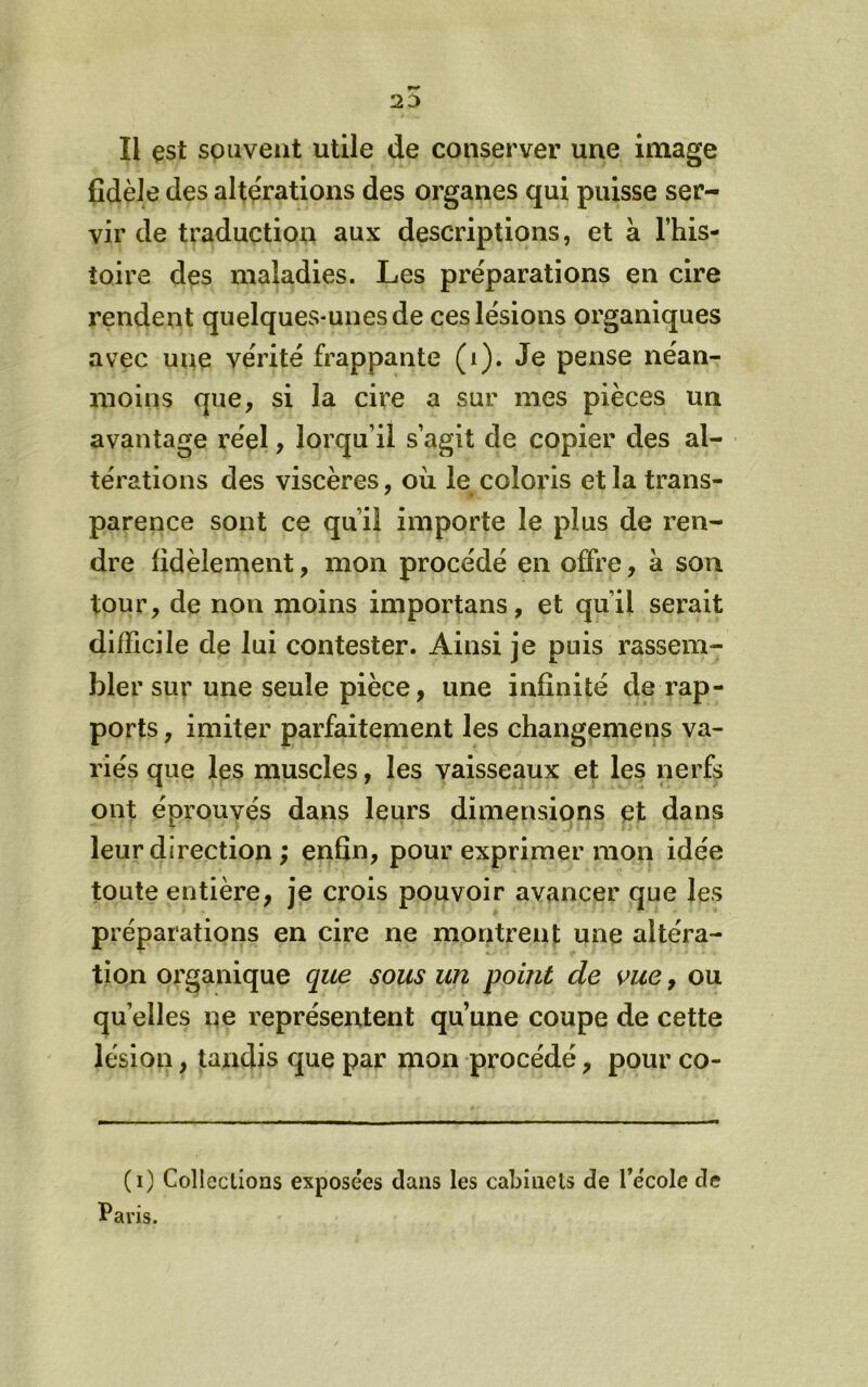 fidèle des altérations des organes qui puisse ser- vir de traduction aux descriptions, et à l’his- toire des maladies. Les préparations en cire rendent quelques-unes de ces lésions organiques avec une vérité frappante (i). Je pense néan- moins que, si la cire a sur mes pièces un avantage réel, lorqu’il s’agit de copier des al- térations des viscères, oii le coloris et la trans- parence sont ce qu’il importe le plus de ren- dre fidèlement, mon procédé en offre, à son tour, de non moins importans, et qu’il serait difficile de lui contester. Ainsi je puis rassem- bler sur une seule pièce, une infinité de rap- ports , imiter parfaitement les changemens va- riés que les muscles, les vaisseaux et les nerfs ont éprouvés dans leurs dimensions et dans leur direction ; enfin, pour exprimer mon idée toute entière, je crois pouvoir avancer que les préparations en cire ne montrent une altéra- tion organique que sous un point de vue, ou quelles ne représentent qu’une coupe de cette lésion, tandis que par mon procédé, pour co- (i) Collections exposées dans les cabinets de l’école de Paris.