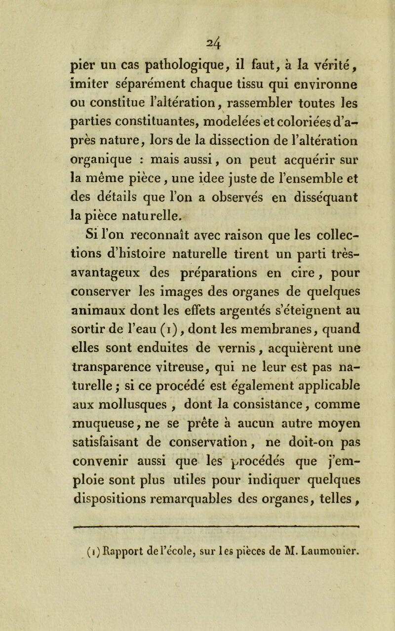 pier un cas pathologique, il faut, à la vérité, imiter séparément chaque tissu qui environne ou constitue l’altération, rassembler toutes les parties constituantes, modelées et coloriées d’a- près nature, lors de la dissection de l’altération organique : mais aussi, on peut acquérir sur la même pièce, une idee juste de l’ensemble et des détails que l’on a observés en disséquant la pièce naturelle. Si l’on reconnaît avec raison que les collec- tions d’histoire naturelle tirent un parti très- avantageux des préparations en cire, pour conserver les images des organes de quelques animaux dont les effets argentés s’éteignent au sortir de l’eau (i), dont les membranes, quand elles sont enduites de vernis, acquièrent une transparence vitreuse, qui ne leur est pas na- turelle ; si ce procédé est également applicable aux mollusques , dont la consistance, comme muqueuse, ne se prête à aucun autre moyen satisfaisant de conservation, ne doit-on pas convenir aussi que les procédés que j’em- ploie sont plus utiles pour indiquer quelques dispositions remarquables des organes, telles, (i) Rapport defècole, sur les pièces de M. Laumonier.