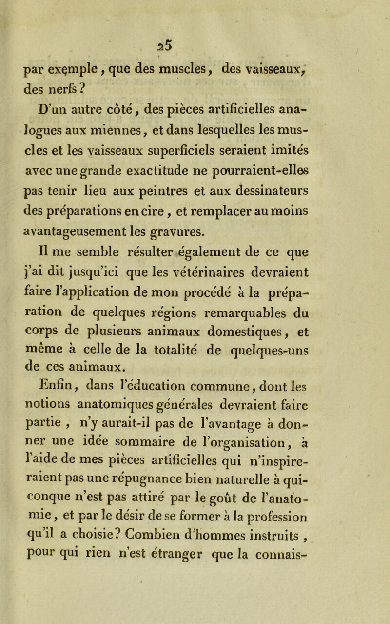 t par exçniple, que des muscles, des vaisseaux^' des nerfs ? D’un autre côté, des pièces artificielles ana- logues aux miennes, et dans lesquelles les mus- cles et les vaisseaux superficiels seraient imités avec une grande exactitude ne pourraient-elles pas tenir lieu aux peintres et aux dessinateurs des préparations en cire, et remplacer au moins avantageusement les gravures. Il me semble résulter également de ce que j’ai dit jusqu’ici que les vétérinaires devraient faire l’application de mon procédé à la prépa- ration de quelques régions remarquables du corps de plusieurs animaux domestiques, et même à celle de la totalité de quelques-uns de ces animaux. Enfin, dans l’éducation commune, dont les notions anatomiques générales devraient faire partie , n’y aurait-il pas de l’avantage à don- ner une idée sommaire de l’organisation, à 1 aide de mes pièces artificielles qui n’inspire- raient pas une répugnance bien naturelle à qui- conque n’est pas attiré par le goût de l’anato- mie , et par le désir de se former à la profession qu’il a choisie? Combien d’hommes instruits , pour qui rien n’est étranger que la connais-