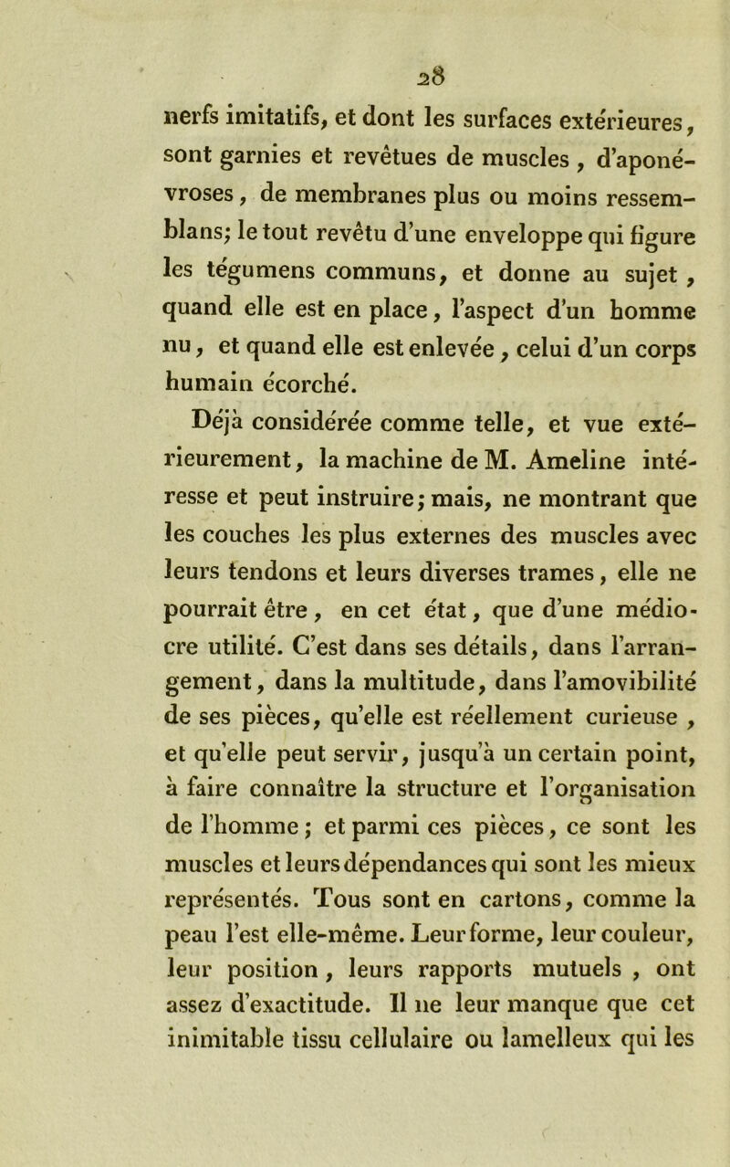 2S nerfs imitatifs^ et dont les surfaces extérieures ^ sont garnies et revêtues de muscles , d’aponé- vroses , de membranes plus ou moins ressem- blans; le tout revêtu d’une enveloppe qui figure les tégumens communs, et donne au sujet , quand elle est en place, l’aspect d’un homme nu, et quand elle est enlevée , celui d’un corps humain écorché. Déjà considérée comme telle, et vue exté- rieurement, la machine de M. Ameline inté- resse et peut instruire ; mais, ne montrant que les couches les plus externes des muscles avec leurs tendons et leurs diverses trames, elle ne pourrait être , en cet état, que d’une médio- cre utilité. C’est dans ses détails, dans l’arran- gement, dans la multitude, dans l’amovibilité de ses pièces, qu’elle est réellement curieuse , et quelle peut servii’, jusqu’à un certain point, à faire connaître la structure et l’organisation de l’homme ; et parmi ces pièces, ce sont les muscles et leurs dépendances qui sont les mieux l'eprésentés. Tous sont en cartons, comme la peau l’est elle-même. Leur forme, leur couleur, leur position, leurs rapports mutuels , ont assez d’exactitude. 11 ne leur manque que cet inimitable tissu cellulaire ou lamelleux qui les