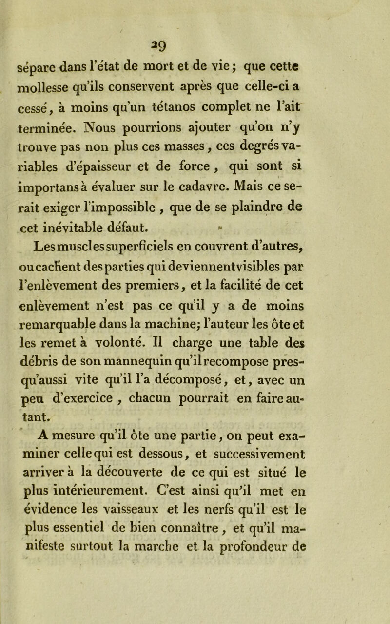 ^9 sépare dans l’état de mort et de vie ; que cette mollesse qu’ils conservent après que celle-ci a cessé, à moins qu’un tétanos complet ne l’ait terminée. Nous pourrions ajouter qu’on n’y trouve pas non plus ces masses, ces degrés va- riables d’épaisseur et de force , qui sont si importans à évaluer sur le cadavre. Mais ce se- rait exiger l’impossible , que de se plaindre de cet inévitable défaut. *• Les muscles superficiels en couvrent d’autres, ou cachent des parties qui deviennent visibles par l’enlèvement des premiers, et la facilité de cet enlèvement n’est pas ce qu’il y a de moins remarquable dans la machine; l’auteur les ôte et les remet à volonté. Il charge une table des débris de son mannequin qu’il recompose pres- qu’aussi vite qu’il l’a décomposé, et, avec un peu d’exercice , chacun pourrait en faire au- tant. A mesure qu’il ôte une partie, on peut exa- miner celle qui est dessous, et successivement arriver à la découverte de ce qui est situé le plus intérieurement. C’est ainsi qu’il met en évidence les vaisseaux et les nerfs qu’il est le plus essentiel de bien connaître , et qu’il ma- nifeste surtout la marche et la profondeur de
