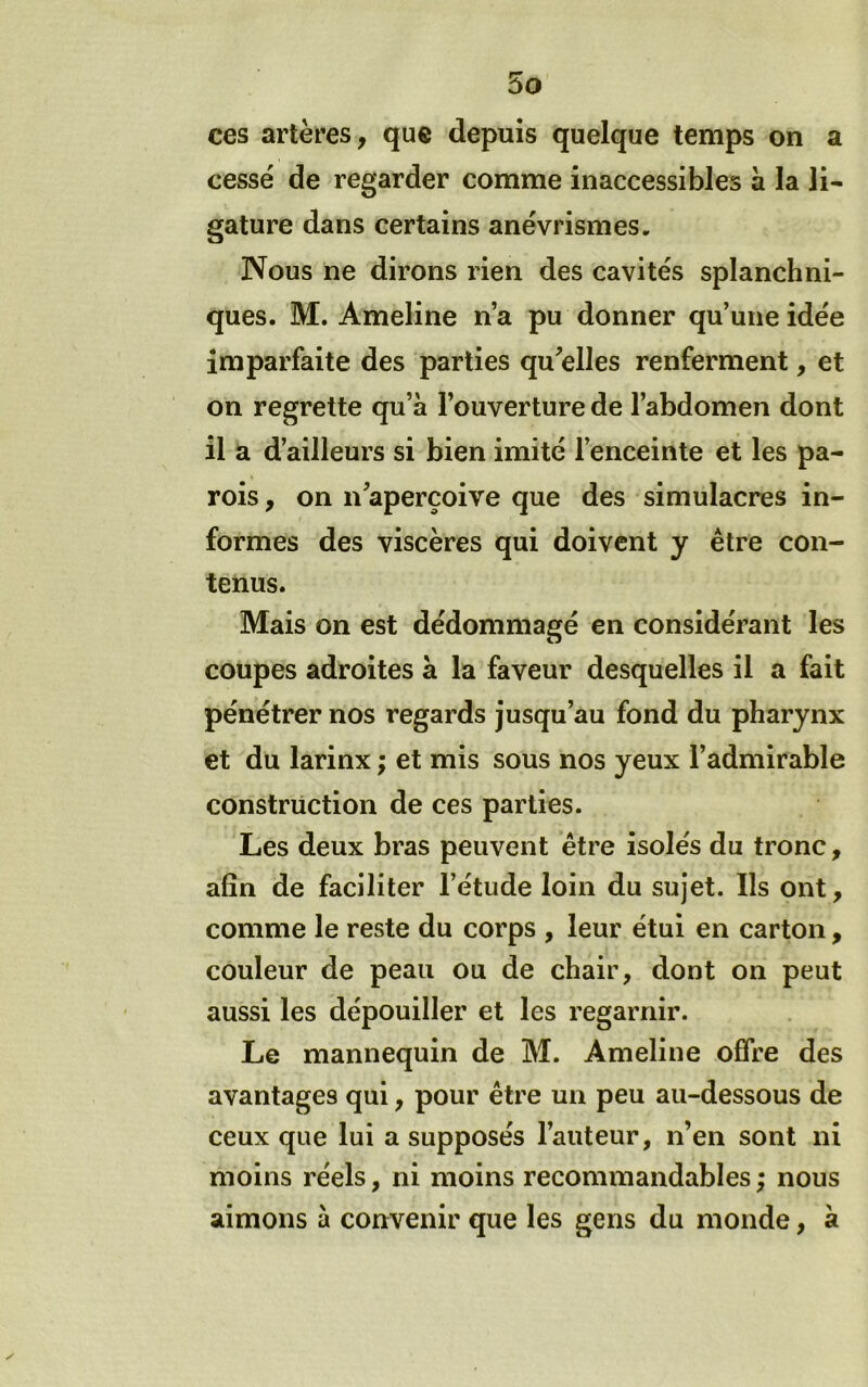 ces artères, que depuis quelque temps on a cessé de regarder comme inaccessibles à la li- gature dans certains anévrismes. Nous ne dirons rien des cavités splanchni- ques. M. Ameline n’a pu donner qu’une idée imparfaite des parties qu^elles renferment, et on regrette qu’à l’ouverture de l’abdomen dont il a d’ailleurs si bien imité l’enceinte et les pa- rois , on n’aperçoive que des simulacres in- formes des viscères qui doivent y être con- tenus. Mais on est dédommagé en considérant les coupes adroites à la faveur desquelles il a fait pénétrer nos regards jusqu’au fond du pharynx et du larinx ; et mis sous nos yeux l’admirable construction de ces parties. Les deux bras peuvent être isolés du tronc, afin de faciliter l’étude loin du sujet. Ils ont, comme le reste du corps , leur étui en carton, couleur de peau ou de chair, dont on peut aussi les dépouiller et les regarnir. Le mannequin de M. Ameline offre des avantages qui, pour être un peu au-dessous de ceux que lui a supposés l’auteur, n’en sont ni moins réels, ni moins recommandables ; nous aimons à convenir que les gens du monde, à