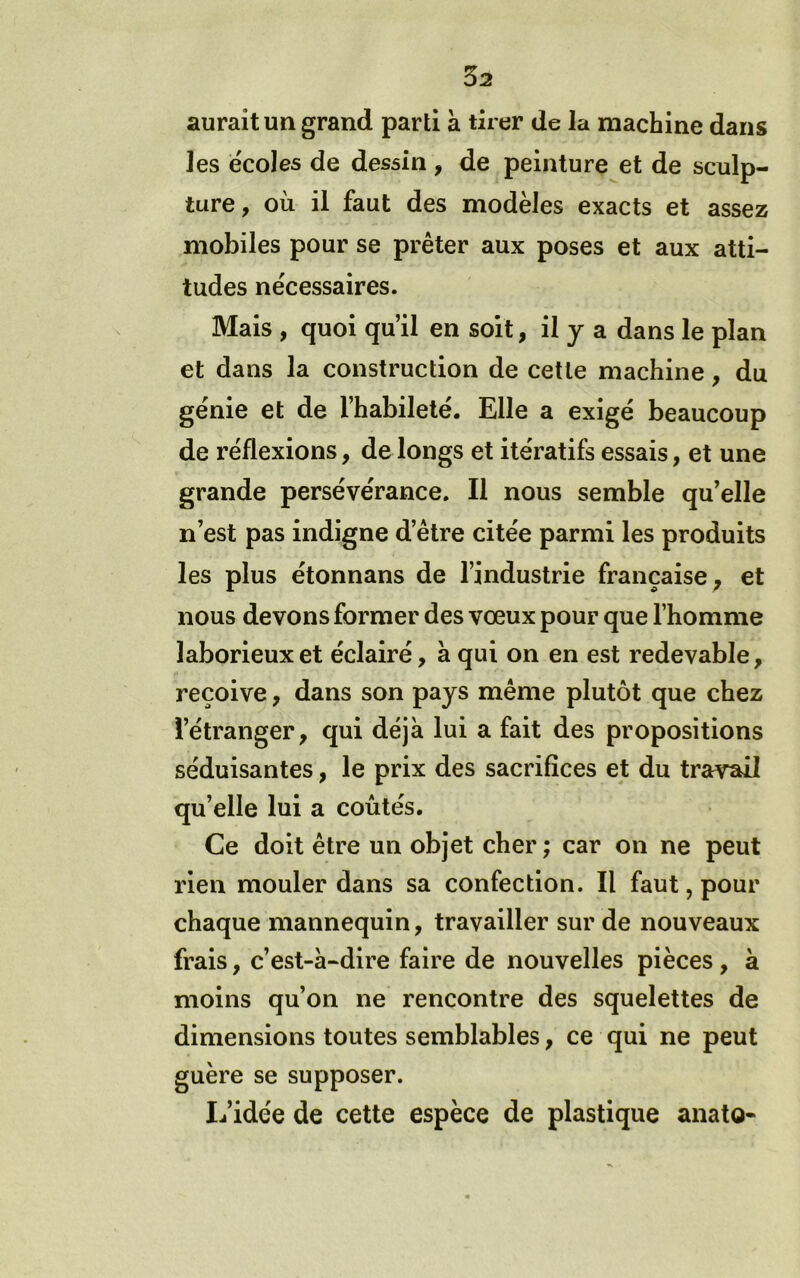 aurait un grand parti à tirer de Ja machine dans les ëcoles de dessin , de peinture et de sculp- ture, où il faut des modèles exacts et assez mobiles pour se prêter aux poses et aux atti- tudes nécessaires. Mais , quoi qu’il en soit, il y a dans le plan et dans la construction de cette machine, du génie et de l’habileté. Elle a exigé beaucoup de réflexions, de longs et itératifs essais, et une grande persévérance. Il nous semble qu’elle n’est pas indigne d’être citée parmi les produits les plus étonnans de l’industrie française , et nous devons former des vœux pour que l’homme laborieux et éclairé, à qui on en est redevable, reçoive, dans son pays même plutôt que chez l’étranger, qui déjà lui a fait des propositions séduisantes, le prix des sacrifices et du travail qu’elle lui a coûtés. Ce doit être un objet cher ; car on ne peut rien mouler dans sa confection. Il faut, pour chaque mannequin, travailler sur de nouveaux frais, c’est-à-dire faire de nouvelles pièces, à moins qu’on ne rencontre des squelettes de dimensions toutes semblables, ce qui ne peut guère se supposer. Ifidée de cette espèce de plastique anato-