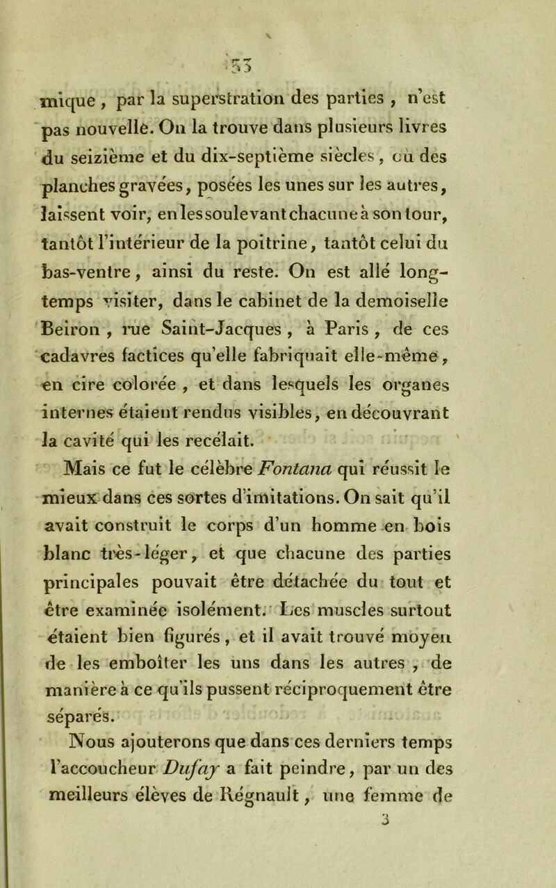 inique , par la supei’stratlon des parties , n’est 'pas nouvelle. On la trouve dans plusieurs livres du seizième et du dix-septième siècles, cii des planches gravées, posées les unes sur les autres, laissent voir, enlessoulevanlchacuneà sonlour, tantôt l’intérieur de la poitrine, tantôt celui du bas-venlre, ainsi du reste. On est allé long- temps visiter, dans le cabinet de la demoiselle 'Beiron , rue Saint-Jacques , à Paris , de ces cadavres factices qu’elle fabriquait elle-même, en cire colorée , et dans lesquels les organes internes étaient rendus visibles, en découvrant la cavité qui les recélait. Mais ce fut le célèbre Fontana qui réussit le mieux dans ces sortes d’imitations. On sait qu’il avait construit le corps d’un homme en- bois blanc très-léger, et que chacune des parties principales pouvait être détachée du-tout et être examinée isolément.' Les muscles surtout étaient bien figurés, et il avait trouvé moyeu de les emboîter les uns dans les autres , de manière à ce qu’ils pussent réciproquement être séparés. Nous ajouterons que dans ces derniers temps l’accoucheur Dufaj a fait peindre, par un des meilleurs élèves de Réfifnault, une femme de