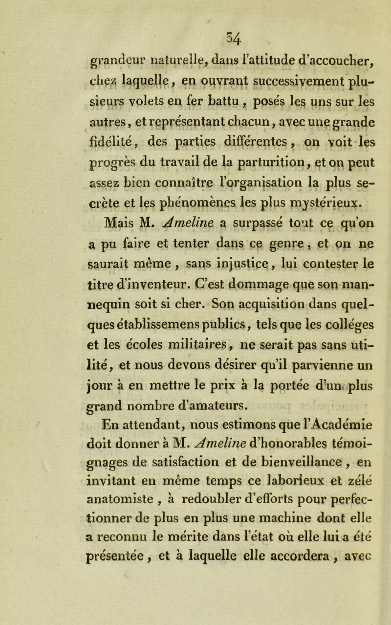 grandeur naturelle, dans Tattitude d’accoucher, cheü; laquelle, en orivrant successivement plu- sieurs volets en fer battu , poses les uns sur les autres, et représentant chacun, avec une grande fidélité, des parties différentes, on voit les progrès du travail de la parturition, et on peut assez bien connaître l’organisation la plus se- crète et les phénomènes les plus mystérieux. Mais M. Ameline a surpassé tout ce qu’on a pu faire et tenter dans ce genre, et on ne saurait même , sans injustice, lui contester le titre d’inventeur. C’est dommage que son man- nequin soit si cher. Son acquisition dans quel- ques établissemens publics, tels que les collèges et les écoles militaires, ne serait pas sans uti- lité, et nous devons désirer qu’il parvienne un jour à en mettre le prix a la portée d’un, plus grand nombre d’amateurs. En attendant, nous estimons que l’Académie doit donner à M. Amelme d’honorables témoi- gnages de satisfaction et de bienveillance , en invitant en même temps ce laborieux et zélé anatomiste , à redoubler d’efforts pour perfec- tionner de plus en plus une machine dont elle a reconnu le mérite dans l’état où elle lui a été présentée, et à laquelle elle accordera, avec