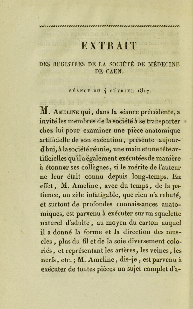 EXTRAIT DES REGISTRES DE LA SOCIÉTÉ DE AIÉDECINE DE CAEN. SÉANCE DU 4 février 1817. iVJ. Ameline qui, dans la séance précédente, a invité les membres de la société à se transporter chez lui pour examiner une pièce anatomique artificielle de son exécution, présente aujour-' d’hui, à lasociété réunie, une main et une tête ar- tificielles qu’il a également exécutées de manière a étonner ses collègues, si le mérite de l’auteur ne leur était connu depuis long-temps. En effet, M. Ameline, avec du temps, de la pa- tience, un zèle infatigable, que rien n’a rebuté, et surtout de profondes connaissances anato- miques, est parvenu a exécuter sur un squelette naturel d’adulte, au moyen du carton auquel il a donné la forme et la direction des mus- cles , plus du fil et de la soie diversement colo- riés , et représentant les artères, les veines, les nerfs, etc. ; M. Ameline, dis-je , est parvenu à exécuter de toutes pièces un sujet complet d’a-