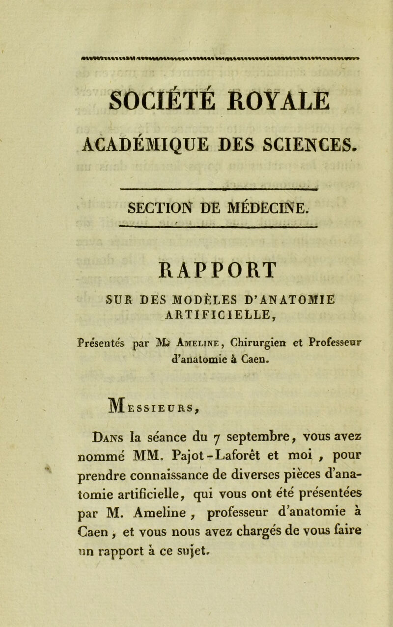 SOCIÉTÉ ÉOYALE ACADÉMIQUE DES SCIENCES. SECTION DE MÉDECINE. RAPPORT SUR DES MODÈLES D’ANATOMIE ARTIFICIELLE, Présentés par Mi Ameline, Chirurgien et Professeur d’anatomie à Caen. Messieurs, Dans la séance du 7 septembre, vous avez nommé MM. Pajot-Laforêt et moi , pour prendre connaissance de diverses pièces d’ana- tomie artiflcielle, qui vous ont été présentées par M. Ameline , professeur d’anatomie à Caen , et vous nous avez chargés de vous faire un rapport à ce sujet.