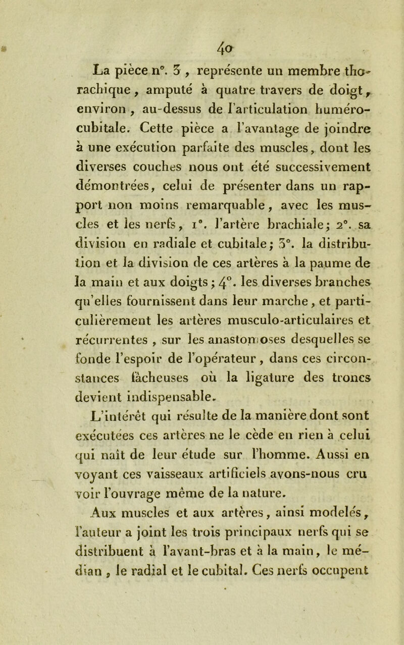 La pièce 5 , repre'sente un membre tbo- rachique, amputé à quatre travers de doigt ^ environ , au-dessus de l’articulation huméro- cubitale. Cette pièce a l’avantage de joindre à une exécution parfaite des muscles, dont les diverses couches nous ont été successivement démontrées, celui de présenter dans un rap- port non moins remarquable, avec les mus- cles et les nerfs, i. l’artère brachiale; 2®. sa division en radiale et cubitale ; 5®. la distribu- tion et la division de ces artères à la paume de la main et aux doigts ; 4^. les diverses branches qu’elles fournissent dans leur marche, et partie cuîièrement les artères musculo-articulaires et récurrentes , sur les anastonioses desquelles se fonde l’espoir de l’opérateur, dans ces circon- stances fâcheuses où la ligature des troncs devient indispensable. L’intérêt qui résulte de la manière dont sont exécutées ces artères ne le cède en rien à celui qui naît de leur étude sur l’homme. Aussi en voyant ces vaisseaux artificiels avons-nous cru voir l’ouvrage même de la nature. Aux muscles et aux artères, ainsi modelés. Fauteur a joint les trois principaux nerfs qui se distribuent a l’avant-bras et h la main, le mé- dian 5 le radial et le cubital. Ces nerfs occupen t