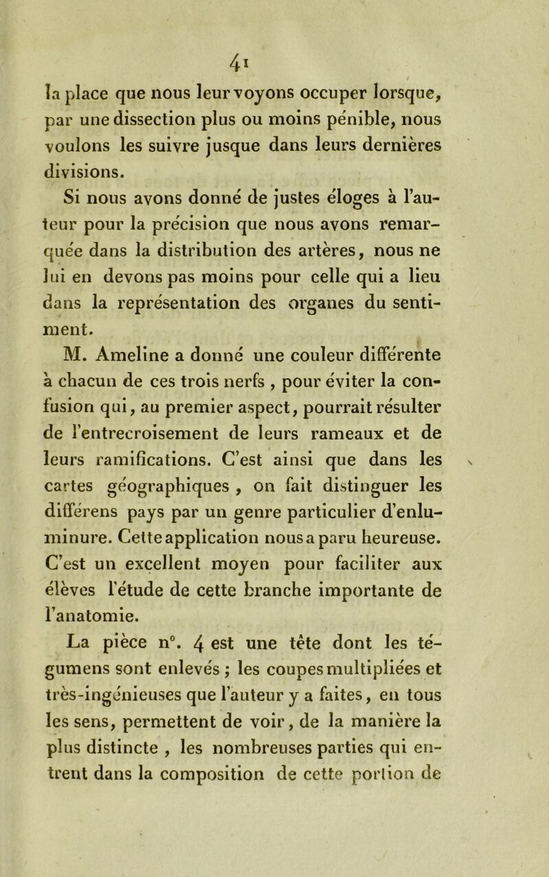 4ï la place que nous leur voyons occuper lorsque, par une dissection plus ou moins pénible, nous voulons les suivre jusque dans leurs dernières divisions. Si nous avons donné de justes éloges à l’au- teur pour la précision que nous avons remar- quée dans la distribution des artères, nous ne lui en devons pas moins pour celle qui a lieu dans la représentation des organes du senti- ment. M. Ameline a donné une couleur différente à chacun de ces trois nerfs , pour éviter la con- fusion qui, au premier aspect, pourrait résulter de l’entrecroisement de leurs rameaux et de leurs ramifications. C’est ainsi que dans les cartes géographiques , on fait distinguer les différens pays par un genre particulier d’enlu- minure. Cette application nous a paru heureuse. C’est un excellent moyen pour faciliter aux élèves l’étude de cette branche importante de l’anatomie. La pièce n®. 4 est une tète dont les té- gumens sont enlevés ; les coupes multipliées et très-ingénieuses que l’auteur y a faites, en tous les sens, permettent de voir, de la manière la plus distincte , les nombreuses parties qui en- trent dans la composition de cette portion de