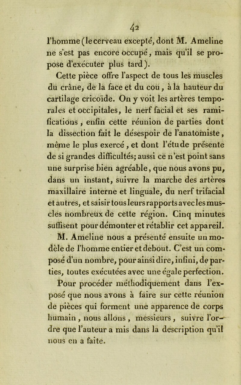 l’homme (le cerveau excepté, dont M, Ameline ne s’est pas encore occupé, mais qu’il se pro- pose d’exécuter plus tard). Celte pièce offre l’aspect de tous les muscles du crâne, de la face et du cou, à la hauteur du cartilage cricoïde. On y voit les artères tempo- rales et occipitales, le nerf facial et ses rami- fications , enfin cette réunion de parties dont la dissection fait le désespoir de l’anatomiste, même le plus exercé , et dont l’étude présente de si grandes difficultés; aussi ce n’est point sans une surprise bien agréable, que nous avons pu, dans un instant, suivre la marche des artères maxillaire interne et linguale, du nerf trifacial et autres, et saisir tous leurs rapports avec les mus- cles nombreux de cette région. Cinq minutes suffisent pour démonter et rétablir cet appareil. M. Ameline nous a présenté ensuite un mo- dèle de l’homme entier et debout. C’est un com- posé d’un nombre, pour ainsi dire, infini, de par- ties, toutes exécutées avec une égale perfection. Pour procéder méthodiquement dans l’ex- posé que nous avons à faire sur cette réunion de pièces qui forment une apparence de corps humain , nous allons , messieurs , suivre l’or- dre que l’auteur a mis dans la description qu’il nous en a faite.