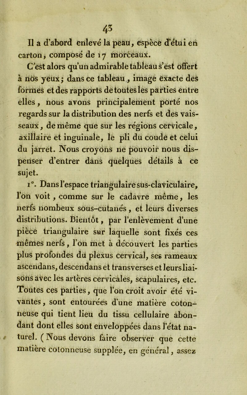 45 Il a d’abord enlevé la peau, espèce d’étui en carton, composé de 17 ihorCeàùx. C^est alors qu’un admirable tableau s’est offert à nos yeux ; dans ce tableau , image exacte dès formes et des rapports de toutes les parties entre elles, nous avons principalement porté nos regards sur la distribution des nerfs et des vais- seaux , de même que sur les régions cervicale, axillaire et inguinale, lè pli du coude et celui du jarret. Nous croyons ne pouvoir nous dis- penser d’entrer dans quelques détails à ce sujet. I®. Dans l’espace triangulaire sus-claviculaire, l’on voit, comme sur le cadavre même, les nerfs nombeux sous-cutanés , et leurs diverses distributions. Bientôt, par l’enlèvement d’une pièce triangulaire sur laquelle sont fixés ces •mêmes nerfs, l’on met à découvert les parties plus profondes du plexus cervical, ses rameaux ascendans, descendans et transverses et leurs liai- sons avec les artères cervicàles, scapulaires, etc. Toutes ces parties, que l’on croit avoir été vi- vantes , sont entourées d’une matière coton- neuse qui tient lieu du tissu cellulaire abon- dant dont elles sont enveloppées dans l’état na- turel. ( Nous devons faire observer que cette matière cotonneuse supplée, en général, assez