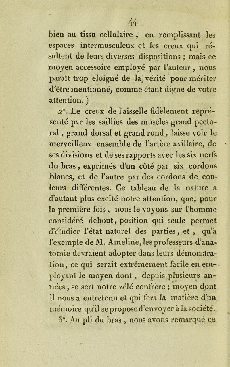 bien au tissu cellulaire , en remplissant les espaces intermusculeux et les creux qui ré- sultent de leurs diverses dispositions ; mais ce moyen accessoire employé par Fauteur, nous paraît trop éloigné de la^ vérité pour mériter d'étre mentionné, comme étant digne de votre attention. ) 2°. Le creux de l’aisselle fidèlement repré- senté par les saillies des muscles grand pecto- ral , grand dorsal et grand rond, laisse voir le merveilleux ensemble de l’artère axillaire, de ses divisions et de ses rapports avec les six nerfs du bras, exprimés d’un côté par six cordons blancs, et de l’autre par des cordons de cou- leurs différentes. Ce tableau de la nature a d’autant plus excité notre attention, que,' pour la première fois , nous le voyons sur l’homme considéré debout, position qui seule permet d’étudier l’état naturel des parties, et , qu’à l’exemple de M. Ameline, les professeurs d’ana- tomie devraient adopter dans leurs démonstra- tion, ce qui serait extrêmement facile en em- ployant le moyen dont, depuis plusieurs an- nées , se sert notre zélé confrère ; moyen dont il nous a entretenu et qui fera la matière d’un mémoire qu’il se propose d’envoyer à la société- 5”. Au pli du bras , nous avons remarqué ce