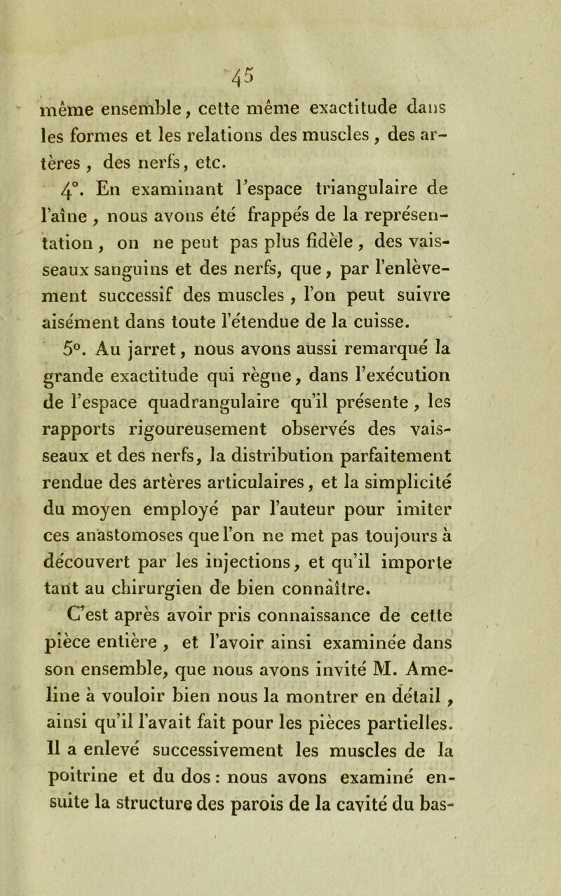 même ensemble, cette même exactitude dans les formes et les relations des muscles , des ar- tères , des nerfs, etc. 4°. En examinant Tespace triangulaire de Faîne , nous avons été frappe's de la représen- tation , on ne peut pas plus fidèle , des vais- seaux sanguins et des nerfs, que, par l’enlève- ment successif des muscles , l’on peut suivre aisément dans toute l’étendue de la cuisse. 5®. Au jarret, nous avons aussi remarqué la grande exactitude qui règne, dans l’exécution de l’espace quadrangulaire qu’il présente, les rapports rigoureusement observés des vais- seaux et des nerfs, la distribution parfaitement rendue des artères articulaires, et la simplicité du moyen employé par Fauteur pour imiter ces anastomoses que l’on ne met pas toujours à découvert par les injections, et qu’il importe tant au chirurgien de bien connaître. Cest après avoir pris connaissance de cette pièce entière , et l’avoir ainsi examinée dans son ensemble, que nous avons invité M. Ame- line à vouloir bien nous la montrer en détail, ainsi qu’il l’avait fait pour les pièces partielles. 11 a enlevé successivement les muscles de la poitrine et du dos : nous avons examiné en- suite la structure des parois de la cavité du bas-