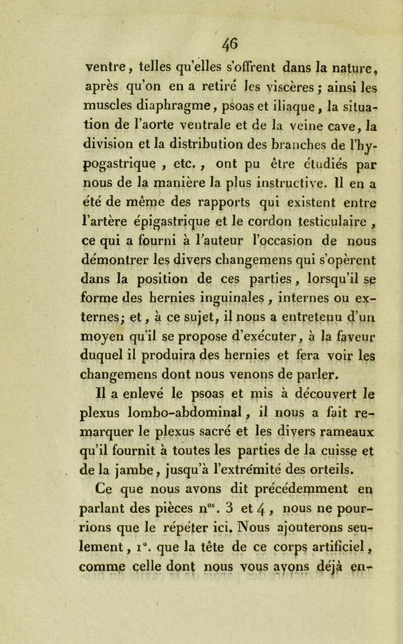 ventre, telles quelles s’offrent dans la nature, après qu’on en a retiré les viscères ; ainsi les muscles diaphragme, psoas et iliaque, la situa- tion de l’aorte ventrale et de la veine cave, la division et la distribution des branches de l’hy- pogastrique , etc. , ont pu être e'tudiés par nous de la manière la plus instructive. Il en a été de même des rapports qui existent entre l’artère épigastrique et le cordon testiculaire , ce qui a fourni à l’auteur l’occasion de nous démontrer les divers changemens qui s’opèrent dans la position de ces parties, lorsqu’il se forme des hernies inguinales , internes ou ex- ternes; et, à ce sujet, il nous a entretenu d’un moyen qu’il se propose d’exécuter, à la faveur duquel il produira des hernies et fera voir les changemens dont nous venons de parler. Il a enlevé le psoas et mis à découvert le plexus lombo-abdominal, il nous a fait re- marquer le plexus sacré et les divers rameaux qu’il fournit à toutes les parties de la cuisse et de la jambe, jusqu’à l’extrémité des orteils. Ce que nous avons dit précédemment en parlant des pièces n®®. 3 et 4 > nous ne pour- rions que le répéter ici. Nous ajouterons seu- lement, I®. que la tête de ce corps artificiel, comme celle dont nous vous ayons déjà en-^