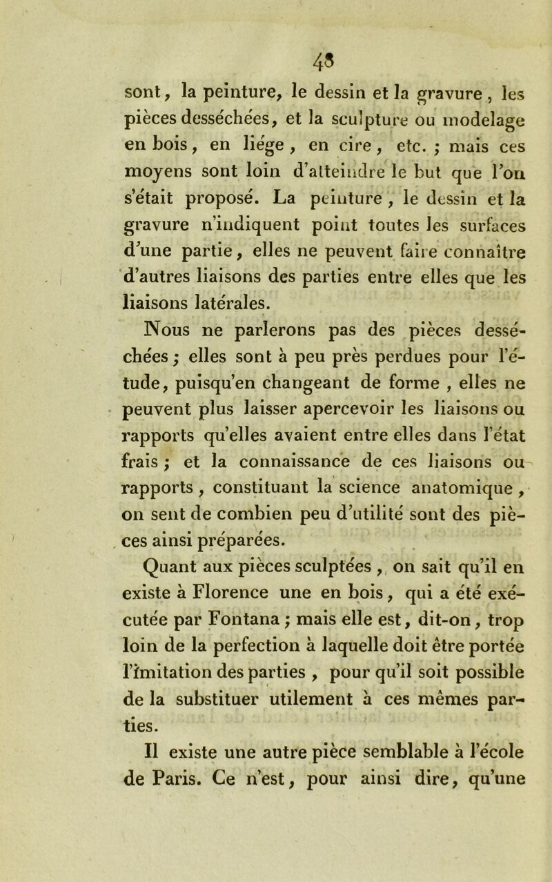 sont y la peinture, le dessin et la gravure , les pièces desséchées, et la sculpture ou modelage en bois, en liège , en cire, etc. ; mais ces moyens sont loin d’atteindre le but que Ton s’était proposé. La peinture , le dessin et la gravure n’indiquent point toutes les surfaces d’une partie, elles ne peuvent faire connaître d’autres liaisons des parties entre elles que les liaisons latérales. Nous ne parlerons pas des pièces dessé- chées ; elles sont à peu près perdues pour l’é- tude, puisqu’on changeant de forme , elles ne • peuvent plus laisser apercevoir les liaisons ou rapports quelles avaient entre elles dans l’état frais ; et la connaissance de ces liaisons ou rapports , constituant la science anatomique , on sent de combien peu d’utilité sont des piè- , ces ainsi préparées. Quant aux pièces sculptées ,, on sait qu’il en existe à Florence une en bois, qui a été exé- cutée par Fontana; mais elle est, dit-on, trop loin de la perfection à laquelle doit être portée l’imitation des parties , pour qu’il soit possible de la substituer utilement à ces mêmes par- ties. Il existe une autre pièce semblable à l’école de Paris. Ce n’est, pour ainsi dire, qu’une