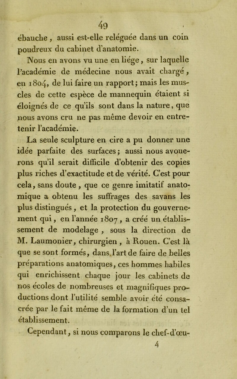 ébauche , aussi est-elle reléguée daus un coin poudreux du cabinet d’anatomie. Nous en avons vu une en liège, sur laquelle Pacadémie de médecine nous avait chargé, en 18o4> de lui faire un rapport ; mais les mus- cles de cette espèce de mannequin étaient si éloignés de ce qu’ils sont dans la nature, que nous avons cru ne pas même devoir en entre- tenir l’académie. La seule sculpture en cire a pu donner une idée parfaite des surfaces ; aussi nous avoue- rons qu’il serait difficile d’obtenir des copies plus riches d’exactitude et de vérité. C’est pour cela, sans doute , que ce genre imitatif anato- mique a obtenu les suffrages des savans les plus distingués , et la protection du gouverne- ment qui, en l’année 1807 > ^ établis- sement de modelage , sous la direction de M. Laumonier, chirurgien , à Rouen. C’est là que se sont formés, dans.l’art de faire de belles préparations anatomiques, ces hommes habiles qui enrichissent chaque jour les cabinets de nos ecoles de nombreuses et magnifiques pro- ductions dont l’utilité semble avoir été consa- crée par le fait même de la formation d’un tel établissement. Cependant, si nous comparons le chef-d’œu- 4