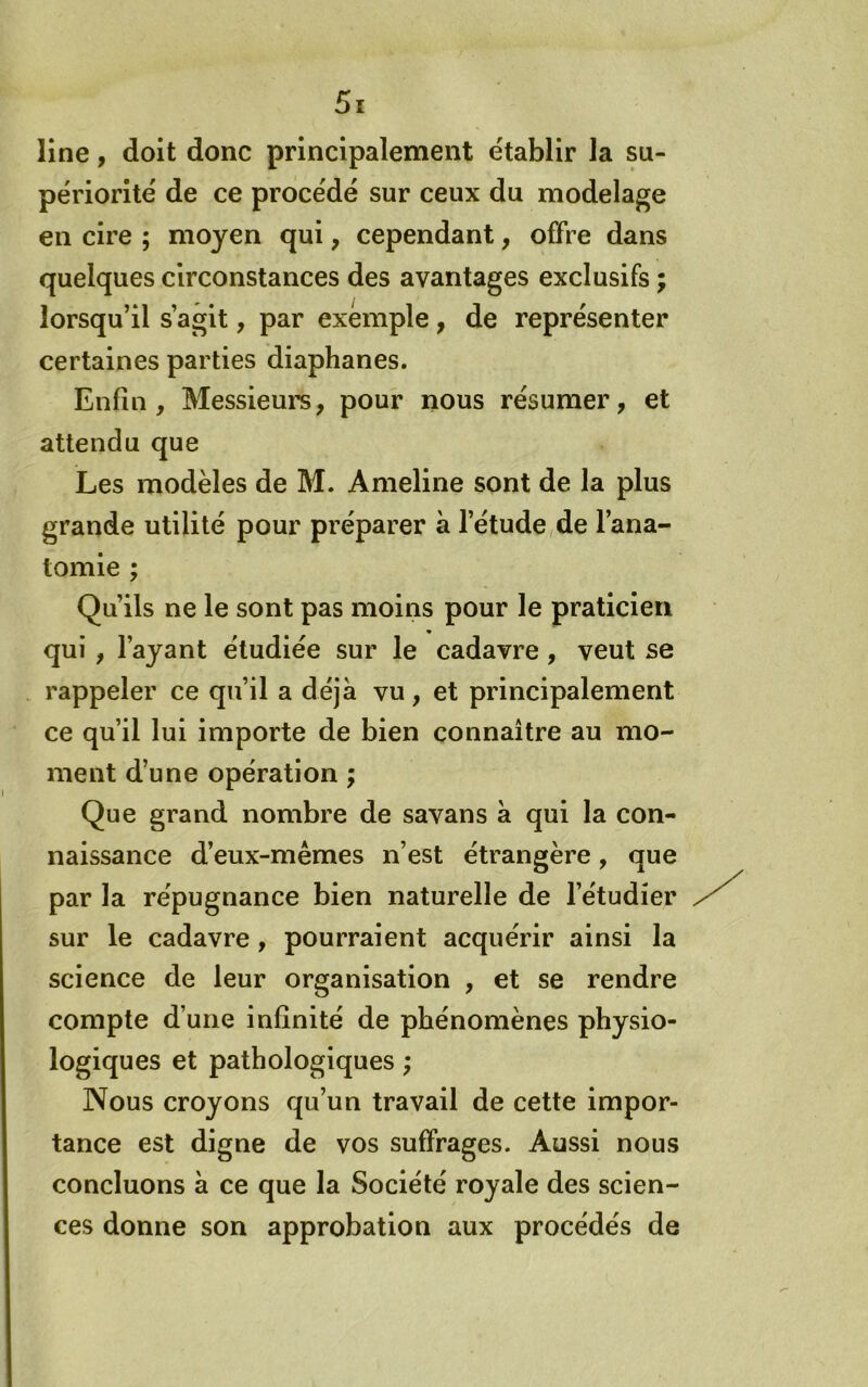 line, doit donc principalement établir la su- périorité de ce procédé sur ceux du modelage en cire ; moyen qui, cependant, offre dans quelques circonstances des avantages exclusifs ; lorsqu’il s’agit, par exemple, de représenter certaines parties diaphanes. Enfin, Messieui’s, pour nous résumer, et attendu que Les modèles de M. Ameline sont de la plus grande utilité pour préparer à l’étude,de l’ana- tomie ; Qu’ils ne le sont pas moins pour le praticien « qui , l’ayant étudiée sur le cadavre, veut se rappeler ce qu’il a déjà vu, et principalement ce qu’il lui importe de bien connaître au mo- ment d’une opération ; Que grand nombre de savans à qui la con- naissance d’eux-mêmes n’est étrangère, que par la répugnance bien naturelle de l’étudier sur le cadavre, pourraient acquérir ainsi la science de leur organisation , et se rendre compte d’une infinité de phénomènes physio- logiques et pathologiques ; Nous croyons qu’un travail de cette impor- tance est digne de vos suffrages. Aussi nous concluons à ce que la Société royale des scien- ces donne son approbation aux procédés de