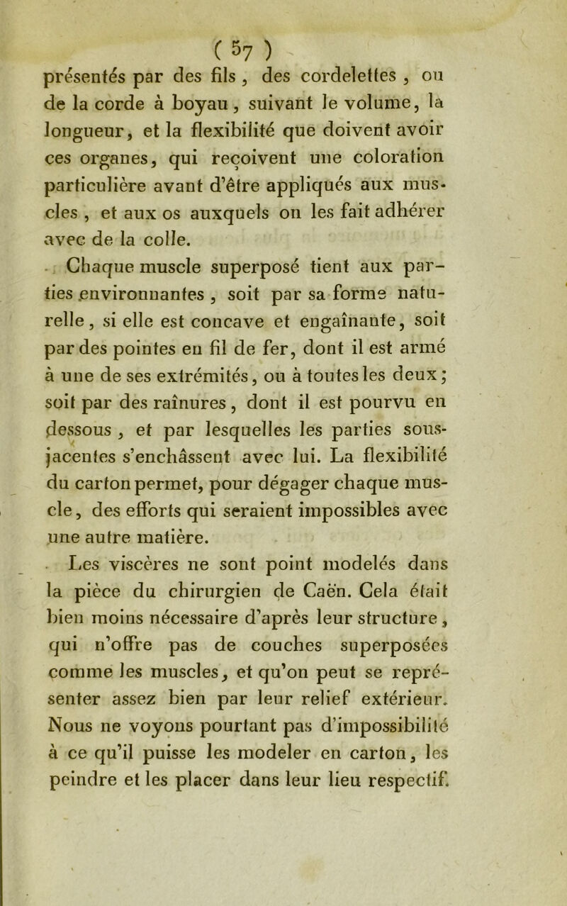 C 5? ) présentés par des fils , des cordelettes , ou de la corde à boyau, suivant le volume, la longueur, et la flexibilité que doivent avoir ces organes, qui reçoivent une coloration particulière avant d’être appliqués aux mus- cles , et aux os auxquels on les fait adhérer avec de la colle. .. Chaque muscle superposé tient aux par- ties .environnantes , soit par sa forme natu- relle, si elle est concave et engainante, soit par des pointes eu fil de fer, dont il est armé à une de ses extrémités, ou à toutes les deux ; soit par des rainures, dont il est pourvu en dessous , et par lesquelles les parties sous- jacentes s’enchâssent avec lui. La flexibilité du carton permet, pour dégager chaque mus- cle , des efforts qui seraient impossibles avec une autre matière. Les viscères ne sont point modelés dans la pièce du chirurgien de Caen. Cela était bien moins nécessaire d’après leur structure , qui n’offre pas de couches superposées comme les muscles, et qu’on peut se repré- senter assez bien par leur relief extérieur. Nous ne voyous pourtant pas d’impossibilité à ce qu’il puisse les modeler en carton, les peindre et les placer dans leur lieu respectif.
