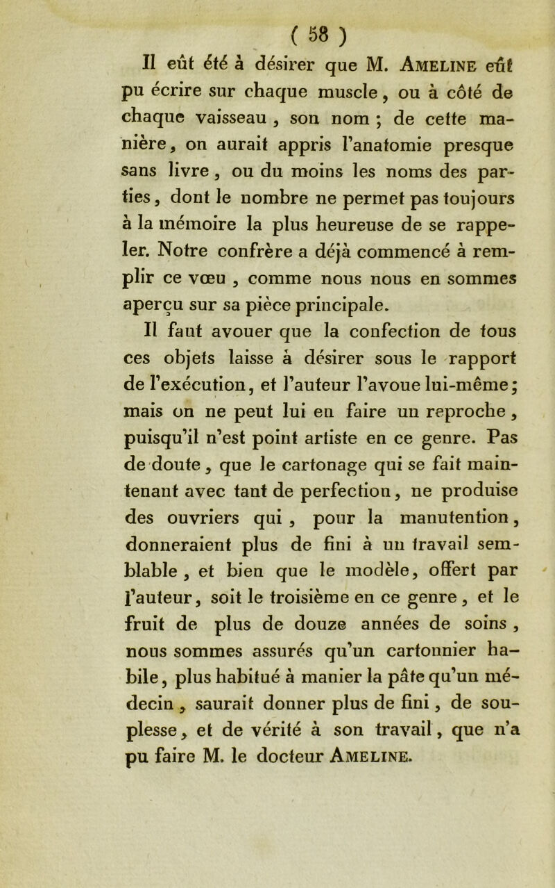 II eût ëfé à désirer que M. Ameline eût pu écrire sur chaque muscle, ou à côté de chaque vaisseau , son nom ; de cette ma- nière, on aurait appris l’anatomie presque sans livre, ou du moins les noms des par- ties, dont le nombre ne permet pas toujours à la mémoire la plus heureuse de se rappe- ler. Notre confrère a déjà commencé à rem- plir ce vœu , comme nous nous en sommes aperçu sur sa pièce principale. Il faut avouer que la confection de fous ces objets laisse à désirer sous le rapport de l’exécution, et l’auteur l’avoue lui-même ; mais on ne peut lui en faire un reproche, puisqu’il n’est point artiste en ce genre. Pas de doute, que le cartonage qui se fait main- tenant avec tant de perfection, ne produise des ouvriers qui , pour la manutention, donneraient plus de fini à un travail sem- blable , et bien que le modèle, offert par l’auteur, soit le troisième en ce genre, et le fruit de plus de douze années de soins , nous sommes assurés qu’un cartoiinier ha- bile 5 plus habitué à manier la pâte qu’un mé- decin , saurait donner plus de fini, de sou- plesse, et de vérité à son travail, que n’a pu faire M. le docteur Ameline.