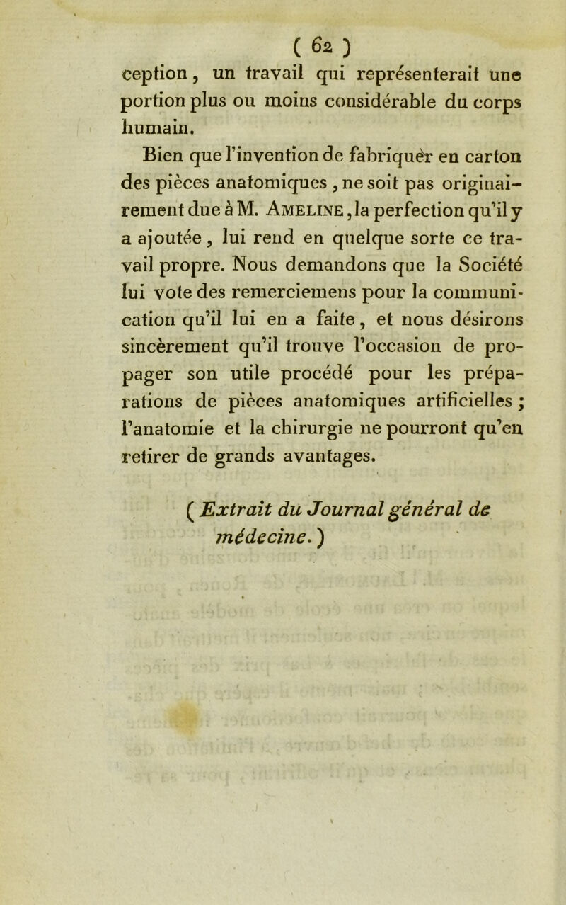 ception, un travail qui représenterait une portion plus ou moins considérable du corps humain. Bien que l’invention de fabriquér en carton des pièces anatomiques , ne soit pas originai- rement due à M. Ameline , la perfection qu’il y a ajoutée, lui rend en quelque sorte ce tra- vail propre. Nous demandons que la Société lui vote des remerciemens pour la communi- cation qu’il lui en a faite, et nous désirons sincèrement qu’il trouve l’occasion de pro- pager son utile procédé pour les prépa- rations de pièces anatomiques artificielles ; l’anatomie et la chirurgie ne pourront qu’en retirer de grands avantages. ( Extrait du Journal général ds médecine* )