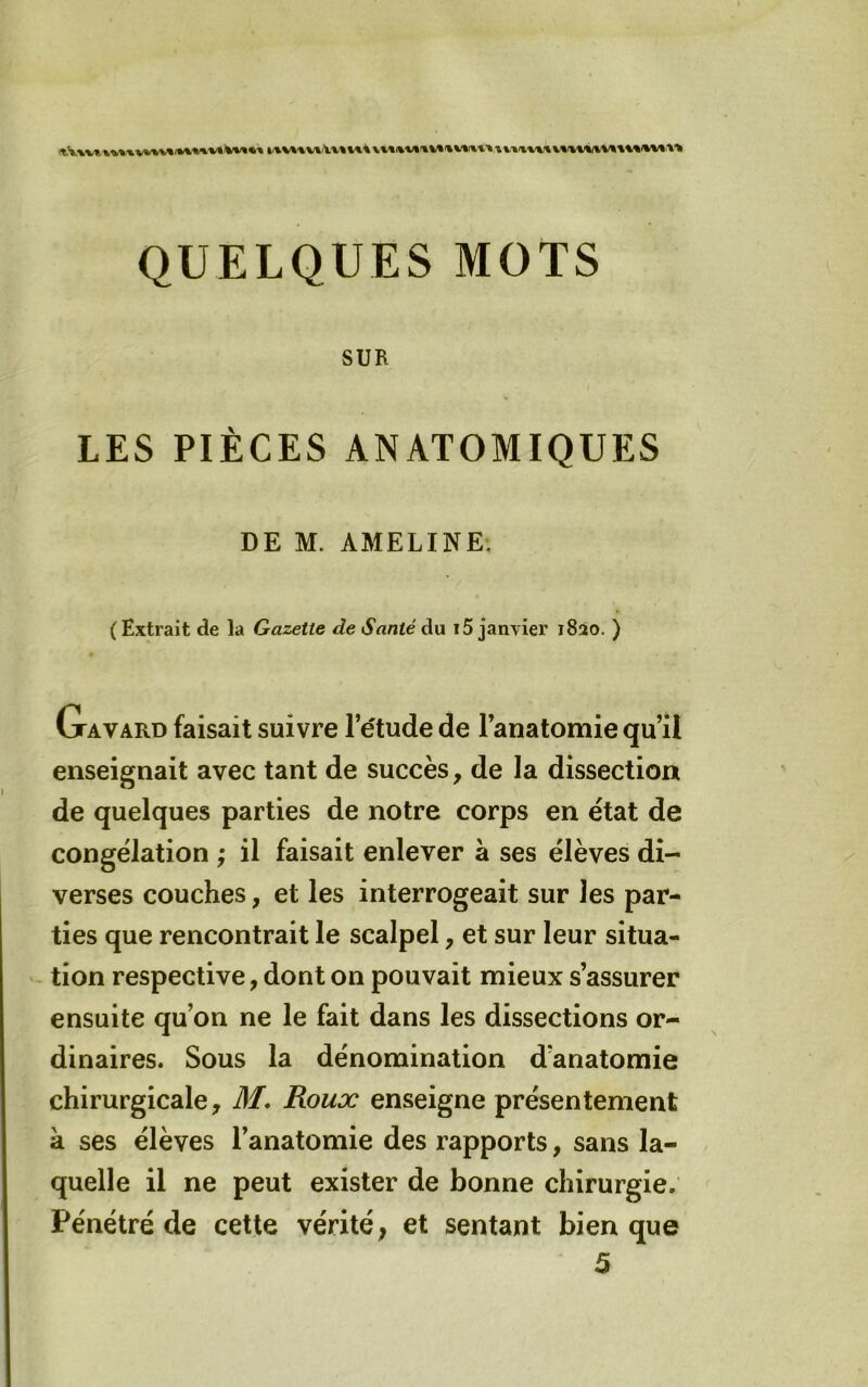 QUELQUES MOTS SUR LES PIÈCES ANATOMIQUES DE M. AMELINE-. (Extrait de la Gazette de Santé du i5 janvier 1820. ) Gavard faisait suivre l’étude de l’anatomie qu’il enseignait avec tant de succès, de la dissection de quelques parties de notre corps en état de congélation ; il faisait enlever a ses élèves di- verses couches, et les interrogeait sur les par- ties que rencontrait le scalpel, et sur leur situa- tion respective, dont on pouvait mieux s’assurer ensuite qu’on ne le fait dans les dissections or- dinaires. Sous la dénomination d’anatomie chirurgicale, Jff* Roux enseigne présentement à ses élèves l’anatomie des rapports, sans la- quelle il ne peut exister de bonne chirurgie. Pénétré de cette vérité, et sentant bien que 5
