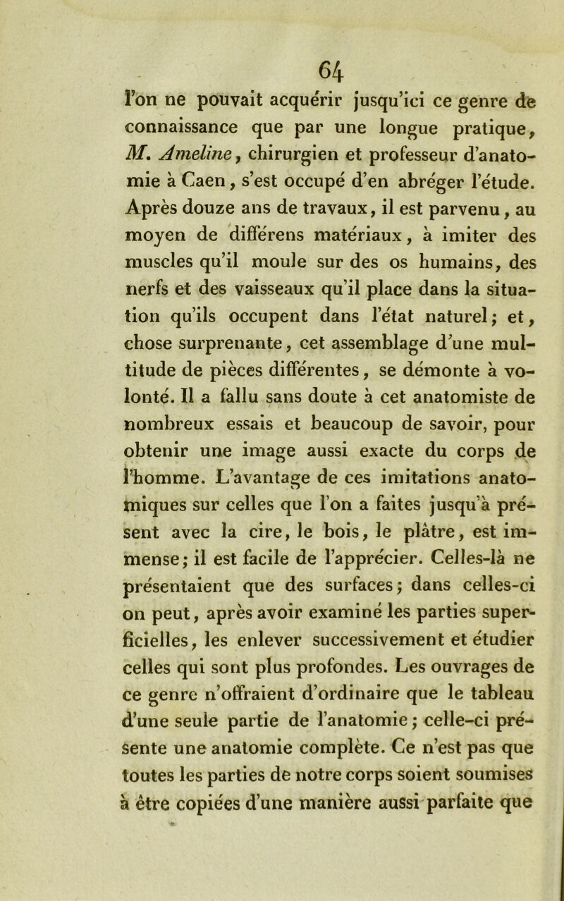 Ton ne pouvait acquérir jusqu’ici ce genre de connaissance que par une longue pratique, M, Ameliney chirurgien et professeur d’anato- mie à Caen, s’est occupé d’en abréger l’étude. Après douze ans de travaux, il est parvenu, au moyen de différens matériaux, à imiter des muscles qu’il moule sur des os humains, des nerfs et des vaisseaux qu’il place dans la situa- tion qu’ils occupent dans l’état naturel ; et, chose surprenante, cet assemblage d’une mul- titude de pièces différentes, se démonte a vo- lonté. Il a fallu sans doute à cet anatomiste de nombreux essais et beaucoup de savoir, pour obtenir une image aussi exacte du corps de l’homme. L’avantao;e de ces imitations anato- iniques sur celles que l’on a faites jusqu’à pré- sent avec la cire, le bois, le plâtre, est im- mense; il est facile de l’apprécier. Celles-là ne présentaient que des surfaces; dans celles-ci on peut, après avoir examiné les parties super- ficielles, les enlever successivement et étudier celles qui sont plus profondes. Les ouvrages de ce genre n’offraient d’ordinaire que le tableau d’une seule partie de l’anatomie ; celle-ci pré- sente une anatomie complète. Ce n’est pas que toutes les parties de notre corps soient soumises à être copiées d’une manière aussi parfaite que