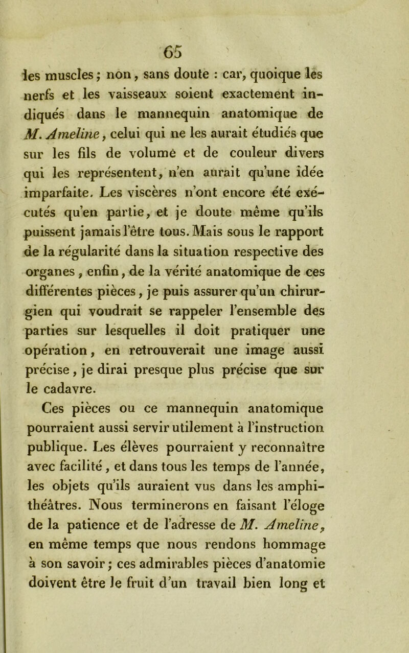les muscles ; non, sans doute : car, quoique les nerfs et les vaisseaux soient exactement in- diqués dans le mannequin anatomique de M, Ameline, celui qui ne les aurait étudiés que sur les fils de volume et de couleur divers qui les représentent, n’en aurait qu’une idée imparfaite. Les viscères n’ont encore été exé- cutés qu’en partie, et je doute même qu’ils paissent jamais l’être tous. Mais sous le rapport de la régularité dans la situation respective des organes , enfin, de la vérité anatomique de ces différentes pièces, je puis assurer qu’un chirur- gien qui voudrait se rappeler l’ensemble des parties sur lesquelles il doit pratiquer une opération, en retrouverait une image aussi précise, je dirai presque plus précise que sur le cadavre. Ces pièces ou ce mannequin anatomique pourraient aussi servir utilement à l’instruction publique. Les élèves pourraient y reconnaître avec facilité, et dans tous les temps de l’année, les objets qu’ils auraient vus dans les amphi- théâtres. Nous terminerons en faisant l’éloge de la patience et de l’adresse de M. Amelme^ en même temps que nous rendons hommage à son savoir ; ces admirables pièces d’anatomie doivent être Je fruit d’un travail bien long et