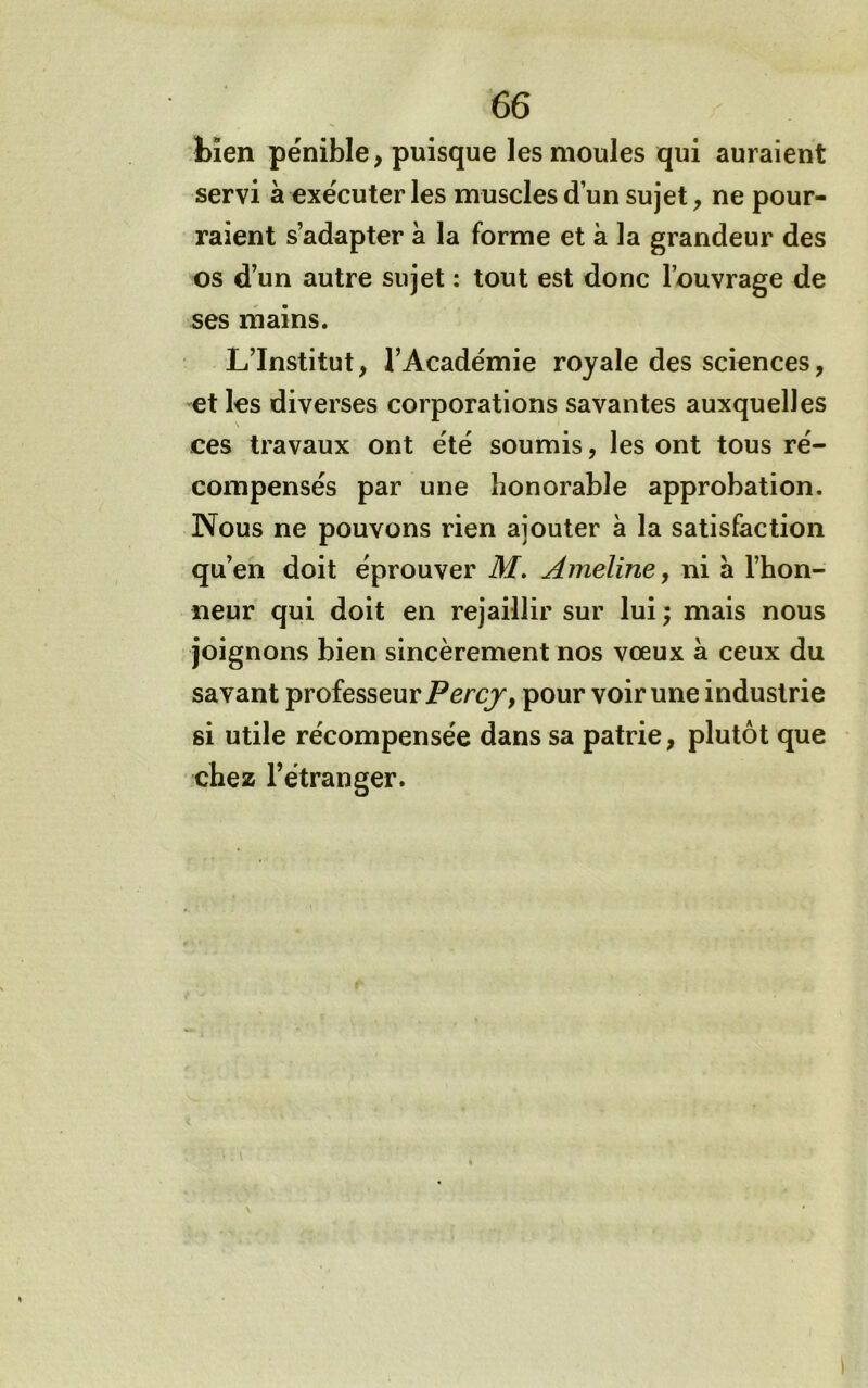 bien pénible, puisque les moules qui auraient servi à exécuter les muscles d’un sujet, ne pour- raient s’adapter à la forme et à la grandeur des os d’un autre sujet : tout est donc l’ouvrage de ses inains. L’Institut, l’Académie royale des sciences, et les diverses corporations savantes auxquelles ces travaux ont été soumis, les ont tous ré- compensés par une honorable approbation. Nous ne pouvons rien ajouter à la satisfaction qu’en doit éprouver M. Ameline, ni a l’hon- neur qui doit en rejaillir sur lui ; mais nous joignons bien sincèrement nos vœux à ceux du savant professeur pour voir une industrie si utile récompensée dans sa patrie, plutôt que chez l’étranger.