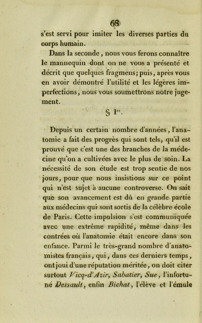 s’est servi pour imiter les diverses parties du corps humain. Dans la seconde, nous vous ferons connaître le mannequin dont on ne vous a présenté et décrit que quelques fragmens; puis, après vous en avoir démontré l’utilité et les légères im- perfections, nous vous soumettrons liotre juge- ment. S Depuis un certain nombre d’années, l’ana- tomie a fait des progrès qui sont tels, qu’il est prouvé que c’est une des branches de la méde- cine qu’on a cultivées avec le plus de soin. La nécessité de son étude est trop sentie de nos jours, pour que nous insistions sur ce point qui n’est sujet a aucune controverse. On sait que son avancement est du en grande partie aux médecins qui sont sortis de la célèbre école de Paris. Cette impulsion s’est communiquée avec une extrême rapidité, même dans les contrées où l’anatomie était encore dans son enfance. Parmi le très-grand nombre d’anato- mistes français, qui, dans ces derniers temps, ont joui d’une réputation méritée, on doit citer surtout Vicq-d^ AziPy Sabatier y Sue, l’infortu- né DessauUf enfin Bichat, l’élève et l’émule